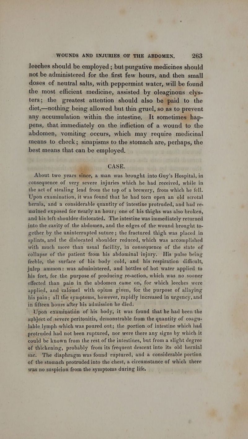 leeches should be employed ; but purgative medicines should not be administered for the first few hours, and then small doses of neutral salts, with peppermint water, will be found the most efficient medicine, assisted by oleaginous clys- ters; the greatest attention should also be paid to the diet,—nothing being allowed but thin gruel, so as to prevent any accumulation within the intestine. It sometimes hap- pens, that immediately on the infliction of a wound to the abdomen, vomiting occurs, which may require medicinal means to check; sinapisms to the stomach are, perhaps, the best means that can be employed. CASE. About two years 2... a man was brought into Guy’s Hospital, in consequence of very severe injuries which he had received, while in the act of stealing lead from the top of a brewery, from which he fell. Upon examination, it was found that he had torn open an old scrotal hernia, and a considerable quantity of intestine protruded, and had re- mained exposed for nearly an hour; one of his thighs was also broken, and his left shoulder dislocated. The intestine was immediately returned into the cavity of the abdomen, and the edges of the wound brought to- gether by the uninterrupted suture; the fractured thigh was placed in splints, and the dislocated shoulder reduced, which was accomplished with much more than usual facility, in consequence of the state of collapse of the patient from his abdominal injury. His pulse being feeble, the surface of his body cold, and his respiration difficult, julep ammon: was administered, and bottles of hot water applied to his feet, for the purpose of producing re-action, which was no sooner effected than pain in the abdomen came on, for which leeches were applied, and calomel with opium given, for the purpose of allaying his pain; all the ‘symptoms, however, rapidly increased in urgency, and in fifteen hours after his admission he died. Upon examination ‘of his body, it was found that he had been the subject of severe peritonitis, demonstrable from the quantity of coagu- lable lymph which was poured out; the portion of intestine which had protruded had not been ruptured, nor were there any signs by which it could be known from the rest of the intestines, but from a slight degree of thickening, probably from its frequent descent into its old hernial sac. The diaphragm was found ruptured, and a considerable portion of the stomach protruded into the chest, a circumstance of which there was no suspicion from the symptoms during life.
