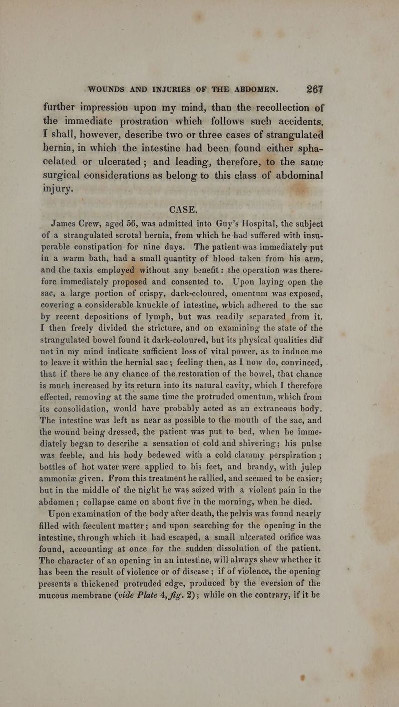 further impression upon my mind, than the recollection of the immediate prostration which follows such accidents, I shall, however, describe two or three cases of strangulated hernia, in which the intestine had been, found either spha- celated or ulcerated ; and leading, therefore, to the same surgical considerations as belong to this class of abdominal injury. Fehe CASE, James Crew, aged 56, was admitted into Guy’s Hospital, the subject of a strangulated scrotal hernia, from which he had suffered witb insu- perable constipation for nine days. The patient was immediately put in a warm bath, had a small quantity of blood taken from his arm, and the taxis employed without any benefit: the operation was there- fore immediately proposed and consented to. Upon laying open the sac, a large portion of crispy, dark-coloured, omentum was exposed, covering a considerable knuckle of intestine, which adhered to the sac by recent, depositions of lymph, but was readily separated from it. I then freely divided the stricture, and on examining the state of the strangulated bowel found it dark-coloured, but its physical qualities did’ not in my mind indicate sufficient loss of vital power, as to induce me to leave it within the hernial sac; feeling then, as I now do, convinced, . that if there be any chance of the restoration of the bowel, that chance is much increased by its return into its natural cavity, which I therefore effected, removing at the same time the protruded omentum, which from its consolidation, would have probably acted as an extraneous body, The intestine was left as near as possible to the mouth of the sac, and the wound being dressed, the patient was put to bed, when he imme- diately began to describe a sensation of cold and shivering; his pulse was feeble, and his body bedewed with a cold clammy perspiration ; bottles of hot water were applied to his feet, and brandy, with julep ammonie given. From this treatment he rallied, and seemed to be easier; but in the middle of the night he was seized with a violent pain in the abdomen ; collapse came on about five in the morning, when he died. Upon examination of the body after death, the pelvis was found nearly filled with feeculent matter; and upon searching for the opening in the intestine, through which it had escaped, a small ulcerated orifice was found, accounting at once for the sudden dissolution of the patient. The character of an opening in an intestine, will always shew whether it has been the result of violence or of disease ; if of violence, the opening presents a thickened protruded edge, produced by the eversion of the mucous membrane (vide Plate 4, fig. 2); while on the contrary, if it be