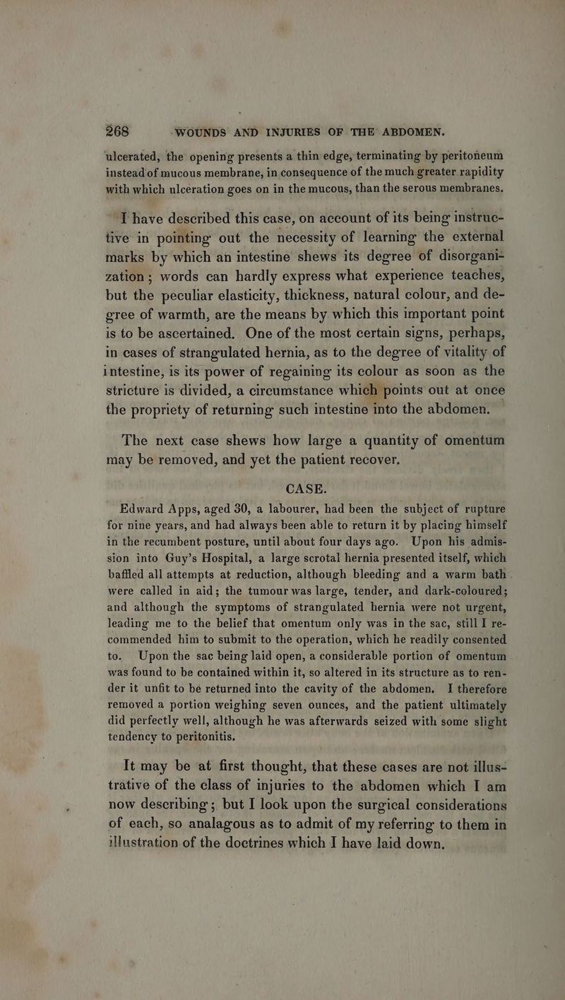 ‘ulcerated, the opening presents a thin edge, terminating by peritoneum instead of mucous membrane, in consequence of the much greater rapidity with which ulceration goes on in the mucous, than the serous membranes. ‘T have described this case, on account of its being instruc- tive in pointing out the necessity of learning the external marks by which an intestine shews its degree of disorgani- zation ; words can hardly express what experience teaches, but the peculiar elasticity, thickness, natural colour, and de- gree of warmth, are the means by which this important point is to be ascertained. One of the most certain signs, perhaps, in cases of strangulated hernia, as to the degree of vitality of intestine, is its power of regaining its colour as soon as the stricture is divided, a circumstance which points out at once the propriety of returning such intestine into the abdomen. The next case shews how large a quantity of omentum may be removed, and yet the patient recover. CASE. Edward Apps, aged 30, a labourer, had been the subject of rupture for nine years, and had always been able to return it by placing himself in the recumbent posture, until about four days ago. Upon his admis- sion into Guy’s Hospital, a large scrotal hernia presented itself, which baffled all attempts at reduction, although bleeding and a warm bath . were called in aid; the tumour was large, tender, and dark-coloured; and although the symptoms of strangulated hernia were not urgent, leading me to the belief that omentum only was in the sae, still I re- commended him to submit to the operation, which he readily consented to. Upon the sac being laid open, a considerable portion of omentum . was found to be contained within it, so altered in its structure as to ren- der it unfit to be returned into the cavity of the abdomen. I therefore removed a portion weighing seven ounces, and the patient ultimately did perfectly well, although he was afterwards seized with some slight tendency to peritonitis, It may be at first thought, that these cases are not illus- trative of the class of injuries to the abdomen which I am now describing; but I look upon the surgical considerations of each, so analagous as to admit of my referring to them in illustration of the doctrines which I have laid down.