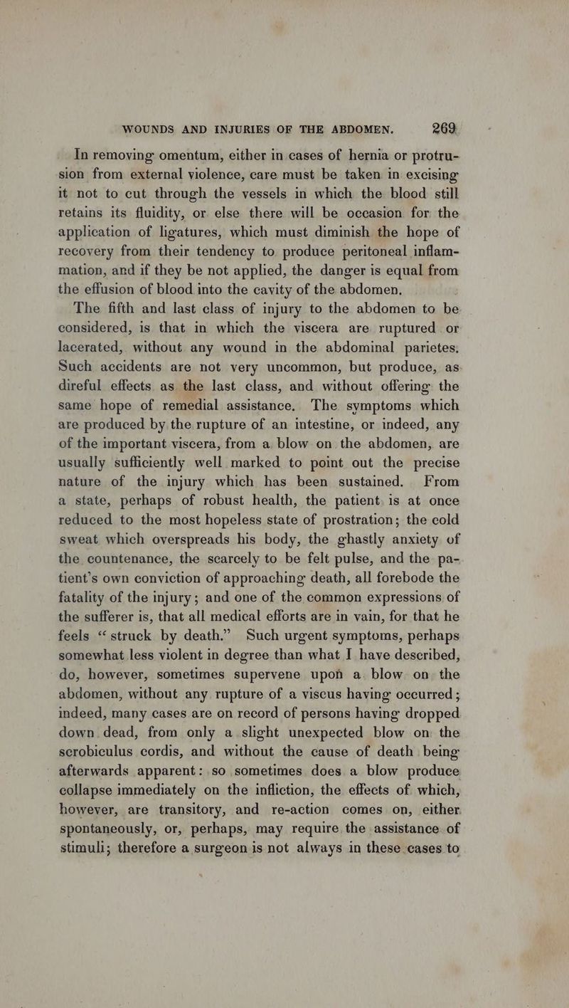 In removing omentum, either in cases of hernia or protru- sion from external violence, care must be taken in excising it not to cut through the vessels in which the blood still retains its fluidity, or else there will be occasion for the application of ligatures, which must diminish the hope of recovery from their tendency to produce peritoneal inflam- mation, and if they be not applied, the danger is equal from the effusion of blood into the cavity of the abdomen, The fifth and last class of injury to the abdomen to be considered, is that in which the viscera are ruptured or lacerated, without any wound in the abdominal parietes, Such accidents are not very uncommon, but produce, as. direful effects as the last class, and without offering. the same hope of remedial assistance. The svmptoms which are produced by the rupture of an intestine, or indeed, any of the important viscera, from a blow on the abdomen, are usually sufficiently well marked to point out the precise nature of the injury which has been sustained. From a state, perhaps of robust health, the patient. is at once reduced to the most hopeless state of prostration; the cold sweat which overspreads his body, the ghastly anxiety of the countenance, the scarcely to be felt pulse, and the. pa- tient’s own conviction of approaching death, all forebode the fatality of the injury; and one of the common expressions of the sufferer is, that all medical efforts are in vain, for that he feels “struck by death.” Such urgent symptoms, perhaps somewhat less violent in degree than what I have described, do, however, sometimes supervene upon a. blow on the abdomen, without any rupture of a viscus having occurred ; indeed, many cases are on record of persons having dropped down dead, from only a.slight unexpected blow on: the scrobiculus cordis, and without the cause of death being afterwards apparent: so sometimes does. a blow produce collapse immediately on the infliction, the effects of which, however, are transitory, and re-action comes on, either spontaneously, or, perhaps, may require the assistance of stimuli; therefore a surgeon is not always in these cases to