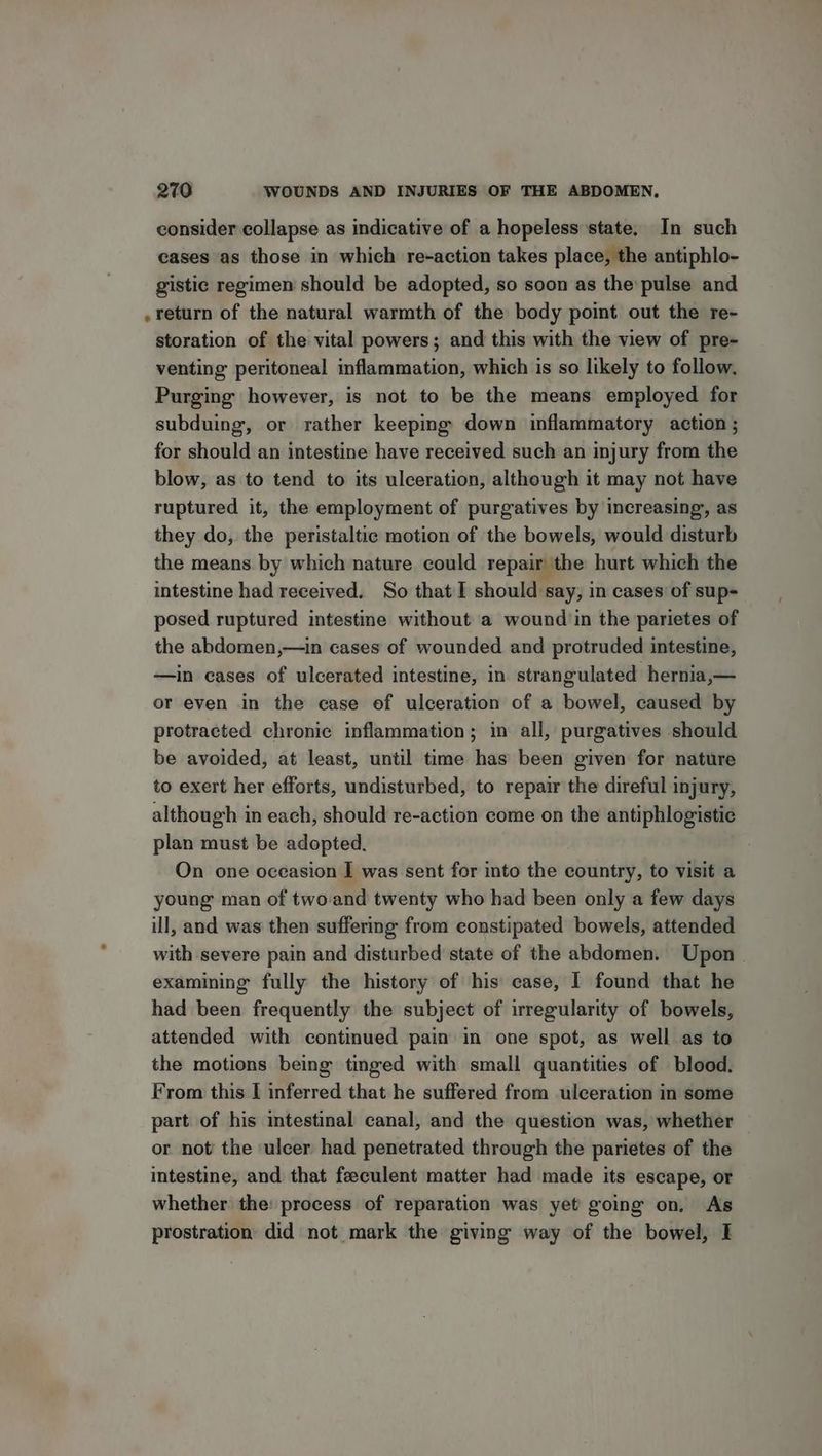 consider collapse as indicative of a hopeless state, In such cases as those in which re-action takes place, the antiphlo- gistic regimen should be adopted, so soon as the pulse and return of the natural warmth of the body point out the re- storation of the vital powers; and this with the view of pre- venting peritoneal inflammation, which is so likely to follow, Purging however, is not to be the means employed for subduing, or rather keeping down inflammatory action; for should an intestine have received such an injury from the blow, as to tend to its ulceration, although it may not have ruptured it, the employment of purgatives by increasing, as they do, the peristaltic motion of the bowels, would disturb the means. by which nature could repair the hurt which the intestine had received. So that I should say, in cases of sup- posed ruptured intestine without a wound'in the parietes of the abdomen,—in cases of wounded and protruded intestine, —in cases of ulcerated intestine, in strangulated hernia,— or even in the case of ulceration of a bowel, caused by protracted chronic inflammation; in all, purgatives should be avoided, at least, until time has been given for nature to exert her efforts, undisturbed, to repair the direful injury, although in each, should re-action come on the antiphlogistie plan must be adopted. On one occasion I was sent for into the country, to visit a young man of twoand twenty who had been only a few days ill, and was then suffering from constipated bowels, attended with severe pain and disturbed state of the abdomen. Upon. examining fully the history of his case, I found that he had been frequently the subject of irregularity of bowels, attended with continued pain in one spot, as well as to the motions being tinged with small quantities of blood. From this I inferred that he suffered from ulceration in some part of his intestinal canal, and the question was, whether or not the ulcer had penetrated through the parietes of the intestine, and that feeculent matter had made its escape, or whether the: process of reparation was yet going on, As prostration did not mark the giving way of the bowel, I