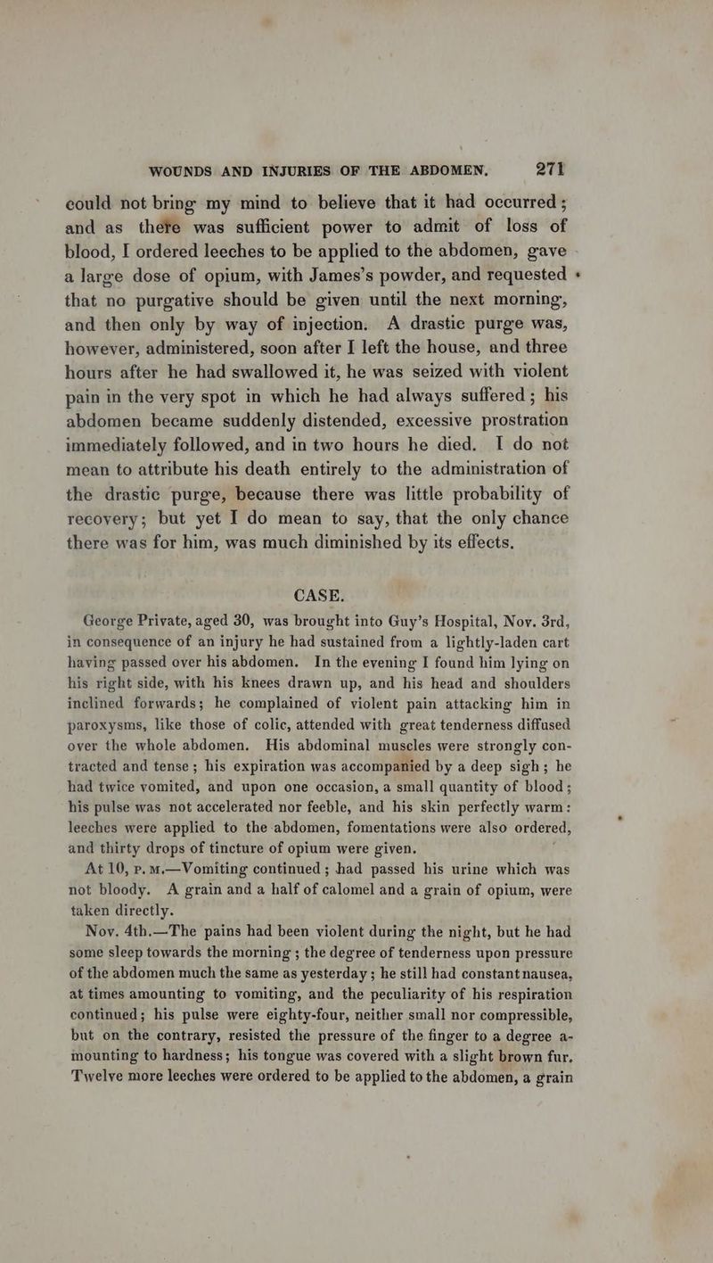 could not bring my mind to believe that it had occurred ; and as thefe was sufficient power to admit of loss of blood, I ordered leeches to be applied to the abdomen, gave a large dose of opium, with James’s powder, and requested that no purgative should be given until the next morning, and then only by way of injection. A drastic purge was, however, administered, soon after I left the house, and three hours after he had swallowed it, he was seized with violent pain in the very spot in which he had always suffered ; his abdomen became suddenly distended, excessive prostration immediately followed, and in two hours he died. I do not mean to attribute his death entirely to the administration of the drastic purge, because there was little probability of recovery; but yet I do mean to say, that the only chance there was for him, was much diminished by its effects. CASE. George Private, aged 30, was brought into Guy’s Hospital, Nov. 3rd, in consequence of an injury he had sustained from a lightly-laden cart having passed over his abdomen. In the evening I found him lying on his right side, with his knees drawn up, and his head and shoulders inclined forwards; he complained of violent pain attacking him in paroxysms, like those of colic, attended with great tenderness diffused over the whole abdomen. His abdominal muscles were strongly con- tracted and tense; his expiration was accompanied by a deep sigh; he had twice vomited, and upon one occasion, a small quantity of blood; his pulse was not accelerated nor feeble, and his skin perfectly warm: leeches were applied to the abdomen, fomentations were also ordered, and thirty drops of tincture of opium were given. At 10, p.m.—Vomiting continued ; had passed his urine which was not bloody. A grain and a half of calomel and a grain of opium, were taken directly. Noy. 4th.—The pains had been violent during the night, but he had some sleep towards the morning ; the degree of tenderness upon pressure of the abdomen much the same as yesterday; he still had constant nausea, at times amounting to vomiting, and the peculiarity of his respiration continued; his pulse were eighty-four, neither small nor compressible, but on the contrary, resisted the pressure of the finger to a degree a- mounting to hardness; his tongue was covered with a slight brown fur. Twelve more leeches were ordered to be applied to the abdomen, a grain