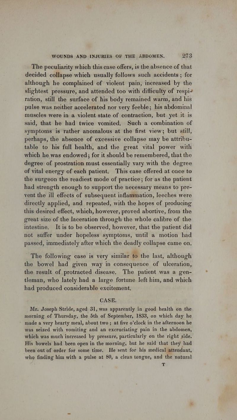 The peculiarity which this case offers, is the absence of that decided collapse which usually follows such accidents ; for although he complained of violent pain, increased by the slightest pressure, and attended too with difticulty of respi+ ration, still the surface of his body remained warm, and his pulse was neither accelerated nor very feeble; his abdominal muscles were in a violent state of contraction, but yet it is said, that he had twice vomited, Such a combination of symptoms is rather anomalous at the first view; but still, perhaps, the absence of excessive collapse may be attribu- table to his full health, and the great vital power with which he was endowed; for it should be remembered, that the degree of prostration must essentially vary with the degree of vital energy of each patient. This case offered at once to the surgeon the readiest mode of practice; for as the patient had strength enough to support the necessary means to pre- vent the ill effects of subsequent inflammation, leeches were directly applied, and repeated, with the hopes of producing this desired effect, which, however, proved abortive, from the great size of the laceration through the whole calibre of the intestine. It is to be observed, however, that the patient did not suffer under hopeless symptoms, until a motion had passed, immediately after which the deadly collapse came on. The following case is very similar to the last, although the bowel had given way in consequence of ulceration, the result of protracted disease, The patient was a gen- tleman, who lately had a large fortune left him, and which had produced considerable excitement. CASE. Mr. Joseph Stride, aged 31, was apparently in good health on the morning of Thursday, the 5th of September, 1833, on which day he made a very hearty meal, about two ; at five o’clock in the afternoon he was seized with vomiting and an excruciating pain in the abdomen, which was much increased by pressure, particularly on the right side. His bowels had been open in the morning, but he said that they had been out of order for some time. He sent for his medical attendant, who finding him with a pulse at 80, a clean tongue, and the natural T
