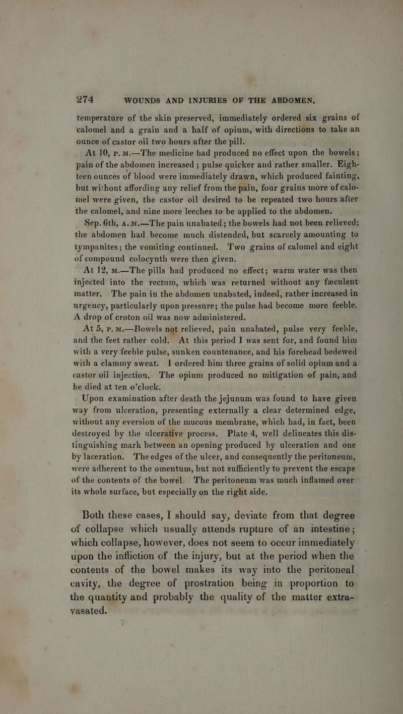 temperature of the skin preserved, immediately ordered six grains of calomel and a grain and a half of opium, with directions to take an ounce of castor oil two hours after the pill. At 10, p.m.—The medicine had produced no effect upon the bowels; pain of the abdomen increased ; pulse quicker and rather smaller. Bigh- teen ounces of blood were immediately drawn, which produced fainting, but without affording any relief from the pain, four grains more of calo- mel were given, the castor oil desired to be repeated two hours after the calomel, and nine more leeches to be applied to the abdomen. Sep. 6th, 4.m.—The pain unabated ; the bowels had not been relieved; the abdomen had become much distended, but scarcely amounting to tympanites; the vomiting continued. Two grains of calomel and eight of compound colocynth were then given. At 12, m.—The pills had produced no effect; warm water was then injected into the rectum, which was returned without any feculent matter. The pain in the abdomen unabated, indeed, rather increased in urgency, particularly upon pressure; the pulse had become more feeble. A drop of croton oil was now administered. At 5, vp. M.—Bowels not relieved, pain unabated, pulse very feeble, and the feet rather cold. At this period I was sent for, and found him with a very feeble pulse, sunken countenance, and his forehead bedewed with a clammy sweat. I ordered him three grains of solid opium and a castor oi] injection. The opium produced no mitigation of pain, and he died at ten o’clock. . Upon examination after death the jejunum was found to have given way from ulceration, presenting externally a clear determined edge, without any eversion of the mucous membrane, which had, in fact, been destroyed by the ulcerative process. Plate 4, well delineates this dis- tinguishing mark between an opening produced by ulceration and one by laceration. The edges of the ulcer, and consequently the peritoneum, were adherent to the omentum, but not sufficiently to prevent the escape of the contents of the bowel. The peritoneum was much inflamed over its whole surface, but especially on the right side. Both these cases, I should say, deviate from that degree of collapse which usually attends rupture of an intestine; which collapse, however, does not seem to occur immediately upon the infliction of the injury, but at the period when the contents of the bowel makes its way into the peritoneal cavity, the degree of prostration being in proportion to the quantity and probably the quality of the matter extra- vasated.