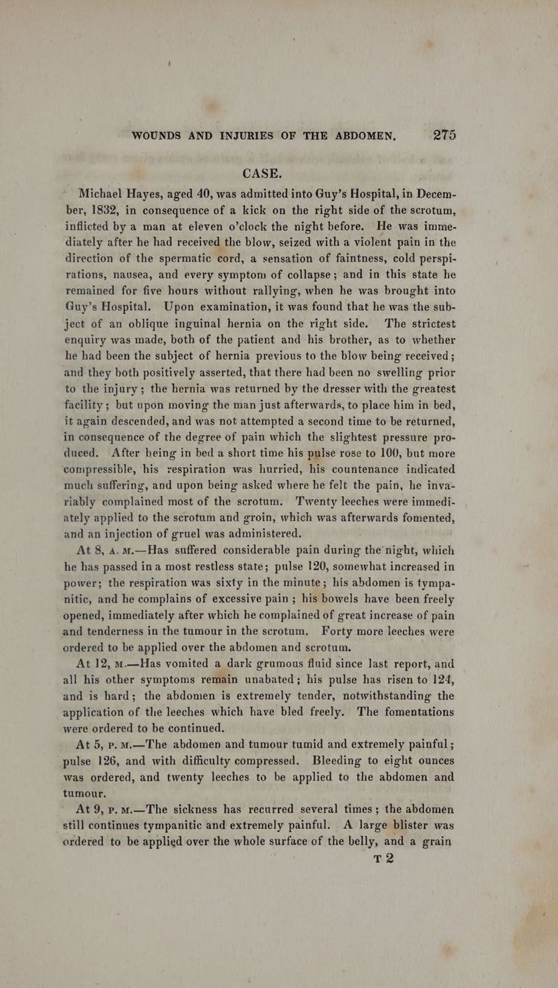CASE. Michael Hayes, aged 40, was admitted into Guy’s Hospital, in Decem- ber, 1832, in consequence of a kick on the right side of the scrotum, inflicted by a man at eleven o’clock the night before. He was imme- diately after he had received the blow, seized with a violent pain in the direction of the spermatic cord, a sensation of faintness, cold perspi- rations, nausea, and every symptom of collapse; and in this state he remained for five hours without rallying, when he was brought into Guy’s Hospital. Upon examination, it was found that he was the sub- ject of an oblique inguinal hernia on the right side. The strictest enquiry was made, both of the patient and his brother, as to whether he had been the subject of hernia previous to the blow being received ; and they both positively asserted, that there had been no swelling prior to the injury; the hernia was returned by the dresser with the greatest facility ; but upon moving the man just afterwards, to place him in bed, it again descended, and was not attempted a second time to be returned, in consequence of the degree of pain which the slightest pressure pro- duced, After being in bed a short time his pulse rose to 100, but more compressible, his respiration was hurried, his countenance indicated much suffering, and upon being asked where he felt the pain, he inva- riably complained most of the scrotum. Twenty leeches were immedi- ately applied to the scrotum and groin, which was afterwards fomented, and an injection of gruel was administered. At 8, 4. m.—Has suffered considerable pain during the night, which he has passed ina most restless state; pulse 120, somewhat increased in power; the respiration was sixty in the minute; his abdomen is tympa- nitic, and he complains of excessive pain ; his bowels have been freely opened, immediately after which he complained of great increase of pain and tenderness in the tumour in the scrotum. Forty more leeches were ordered to be applied over the abdomen and scrotum. At 12, m.—Has vomited a dark grumous fluid since last report, and all his other symptoms remain unabated; his pulse has risen to 124, and is hard; the abdomen is extremely tender, notwithstanding the application of the leeches which have bled freely. The fomentations were ordered to be continued. At 5, p.m.—The abdomen and tumour tumid and extremely painful ; pulse 126, and with difficulty compressed. Bleeding to eight ounces was ordered, and twenty leeches to be applied to the abdomen and tumour. At 9, p.m.—The sickness has recurred several times; the abdomen still continues tympanitic and extremely painful. A large blister was ordered to be applied over the whole surface of the belly, and a grain T2