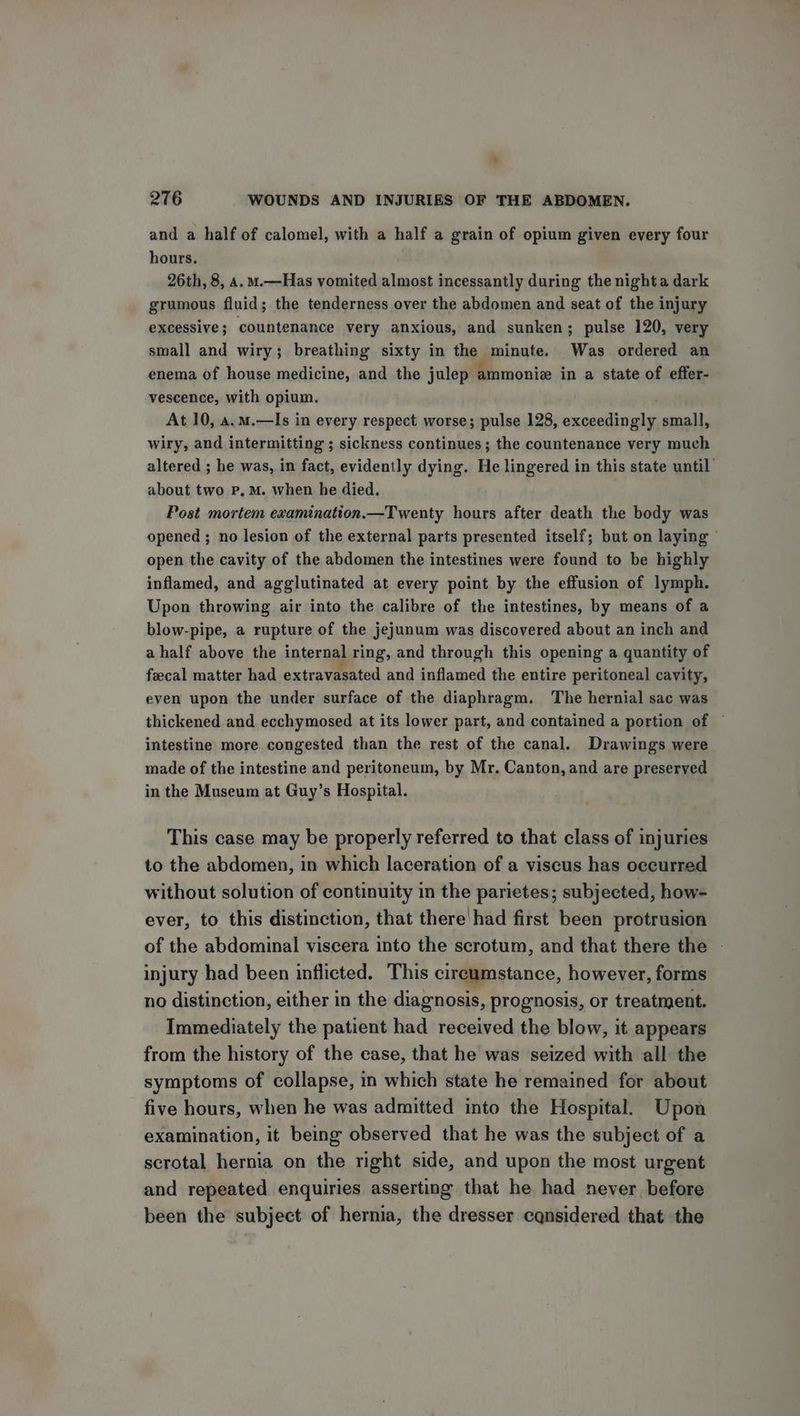 and a half of calomel, with a half a grain of opium given every four hours. 26th, 8, a. m.—Has vomited almost incessantly during the nighta dark grumous fluid; the tenderness over the abdomen and seat of the injury excessive; countenance very anxious, and sunken; pulse 120, very small and wiry; breathing sixty in the minute. Was ordered an enema of house medicine, and the julep ammoniz in a state of effer- vescence, with opium. At 10, a.m.—lIs in every respect worse; pulse 128, exceedingly small, wiry, and intermitting ; sickness continues; the countenance very much altered ; he was, in fact, evidently dying. He lingered in this state until about two p, M. when he died. Post mortem examination.—Twenty hours after death the body was opened ; no lesion of the external parts presented itself; but on laying open the cavity of the abdomen the intestines were found to be highly inflamed, and agglutinated at every point by the effusion of lymph. Upon throwing air into the calibre of the intestines, by means of a blow-pipe, a rupture of the jejunum was discovered about an inch and a half above the internal ring, and through this opening a quantity of feecal matter had extravasated and inflamed the entire peritoneal cavity, even upon the under surface of the diaphragm. The hernial sac was thickened and ecchymosed at its lower part, and contained a portion of ~ intestine more congested than the rest of the canal. Drawings were made of the intestine and peritoneum, by Mr. Canton, and are preserved in the Museum at Guy’s Hospital. This case may be properly referred to that class of injuries to the abdomen, in which laceration of a viscus has occurred without solution of continuity in the parietes; subjected, how- ever, to this distinction, that there had first been protrusion of the abdominal viscera into the scrotum, and that there the - injury had been inflicted. This circumstance, however, forms no distinction, either in the diagnosis, prognosis, or treatment. Immediately the patient had received the blow, it appears from the history of the case, that he was seized with all the symptoms of collapse, in which state he remained for about five hours, when he was admitted into the Hospital. Upon examination, it being observed that he was the subject of a scrotal hernia on the right side, and upon the most urgent and repeated enquiries asserting that he had never before been the subject of hernia, the dresser cqnsidered that the