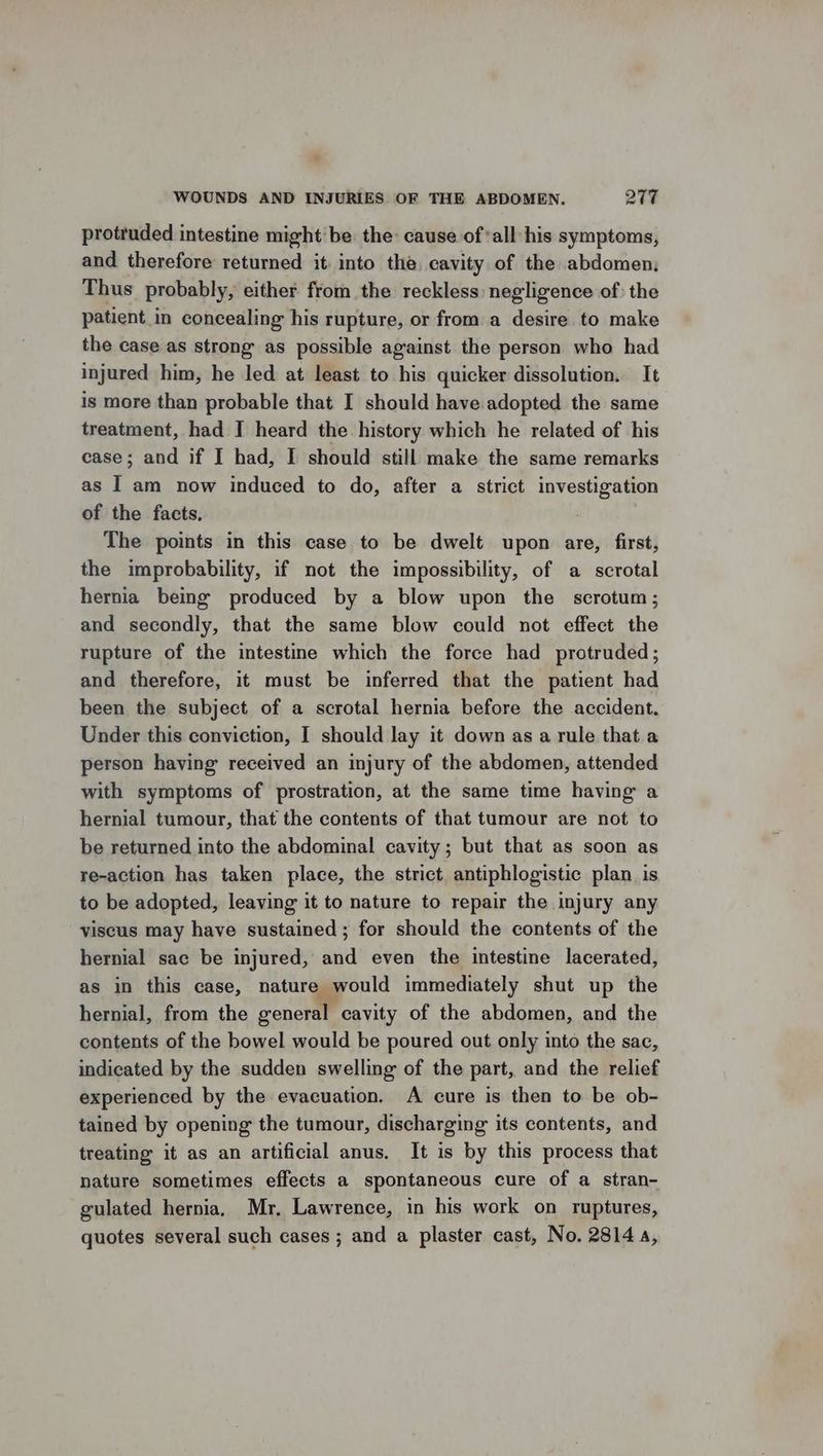 * WOUNDS AND INJURIES OF THE ABDOMEN. 277 protruded intestine might be the cause of*all his symptoms, and therefore returned it. into the. cavity of the abdomen; Thus probably, either from the reckless negligence of: the patient in concealing his rupture, or from a desire. to make the case as strong as possible against the person who had injured him, he led at least to his quicker dissolution. It is more than probable that I should have adopted the same treatment, had I heard the history which he related of his case; and if I had, I should still make the same remarks as I am now induced to do, after a strict investigation of the facts, The points in this case to be dwelt upon are, first, the improbability, if not the impossibility, of a scrotal hernia being produced by a blow upon the scrotum; and secondly, that the same blow could not effect the rupture of the intestine which the force had protruded; and therefore, it must be inferred that the patient had been the subject of a scrotal hernia before the accident. Under this conviction, I should lay it down as a rule that a person having received an injury of the abdomen, attended with symptoms of prostration, at the same time having a hernial tumour, that the contents of that tumour are not to be returned into the abdominal cavity; but that as soon as re-action has taken place, the strict antiphlogistic plan is to be adopted, leaving it to nature to repair the injury any viscus may have sustained; for should the contents of the hernial sac be injured, and even the intestine lacerated, as in this case, nature would immediately shut up the hernial, from the general cavity of the abdomen, and the contents of the bowel would be poured out only into the sac, indicated by the sudden swelling of the part, and the relief experienced by the evacuation. A cure is then to be ob- tained by opening the tumour, discharging its contents, and treating it as an artificial anus. It is by this process that nature sometimes effects a spontaneous cure of a stran- gulated hernia, Mr. Lawrence, in his work on ruptures, quotes several such cases ; and a plaster cast, No. 2814,