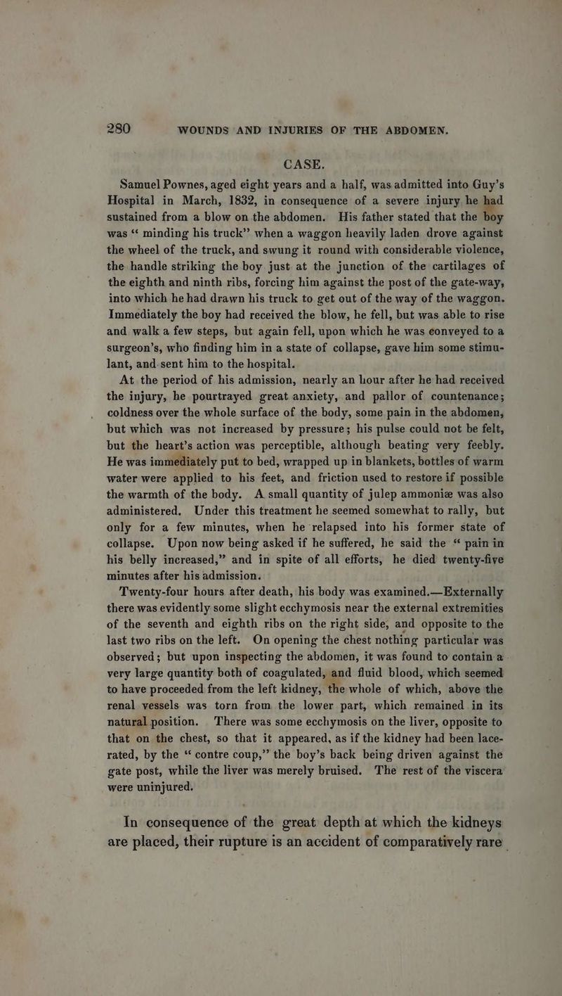 CASE, Samuel Pownes, aged eight years and a half, was.admitted into Guy’s Hospital in March, 1832, in consequence of a severe injury. he a sustained from a blow on the abdomen. His father stated that the boy was “¢ minding his truck”’ when a waggon heavily laden drove against the wheel of the truck, and swung it round with considerable violence, the handle striking the boy just at the junction of the cartilages of the eighth and ninth ribs, forcing him against the post of the gate-way, into which he had drawn his truck to get out of the way of the waggon. Immediately the boy had received the blow, he fell, but was able to rise and walk a few steps, but again fell, upon which he was conveyed to a surgeon’s, who finding him in a state of collapse, gave him some stimu- lant, and-sent him to the hospital. At the period of his admission, nearly an hour after he had received the injury, he pourtrayed great anxiety, and pallor of countenance; coldness over the whole surface of the body, some pain in the abdomen, but which was not increased by pressure; his pulse could not be felt, but the heart’s action was perceptible, although beating very feebly. He was immediately put to bed, wrapped up in blankets, bottles of warm water were applied to his feet, and friction used to restore if possible the warmth of the body. A small quantity of julep ammoniz was also administered. Under this treatment he seemed somewhat to rally, but only for a few minutes, when he relapsed into his former state of collapse. Upon now being asked if he suffered, he said the “ pain in his belly increased,” and in spite of all efforts, he died twenty-five minutes after his admission. Twenty-four hours after death, his body was examined.—Externally there was evidently some slight ecchymosis near the external extremities of the seventh and eighth ribs on the right side, and opposite to the last two ribs on the left. On opening the chest nothing particular was observed; but upon inspecting the abdomen, it was found to contain a - very large quantity both of coagulated, and fluid blood, which seemed to have proceeded from the left kidney, the whole of which, above the renal vessels was torn from the lower part, which remained in its natural position. There was some ecchymosis on the liver, opposite to that on the chest, so that it appeared, as if the kidney had been lace- rated, by the ‘‘ contre coup,” the boy’s back being driven against the gate post, while the liver was merely bruised. The rest of the viscera were uninjured. In consequence of the great depth at which the kidneys are placed, their rupture is an accident of comparatively rare _