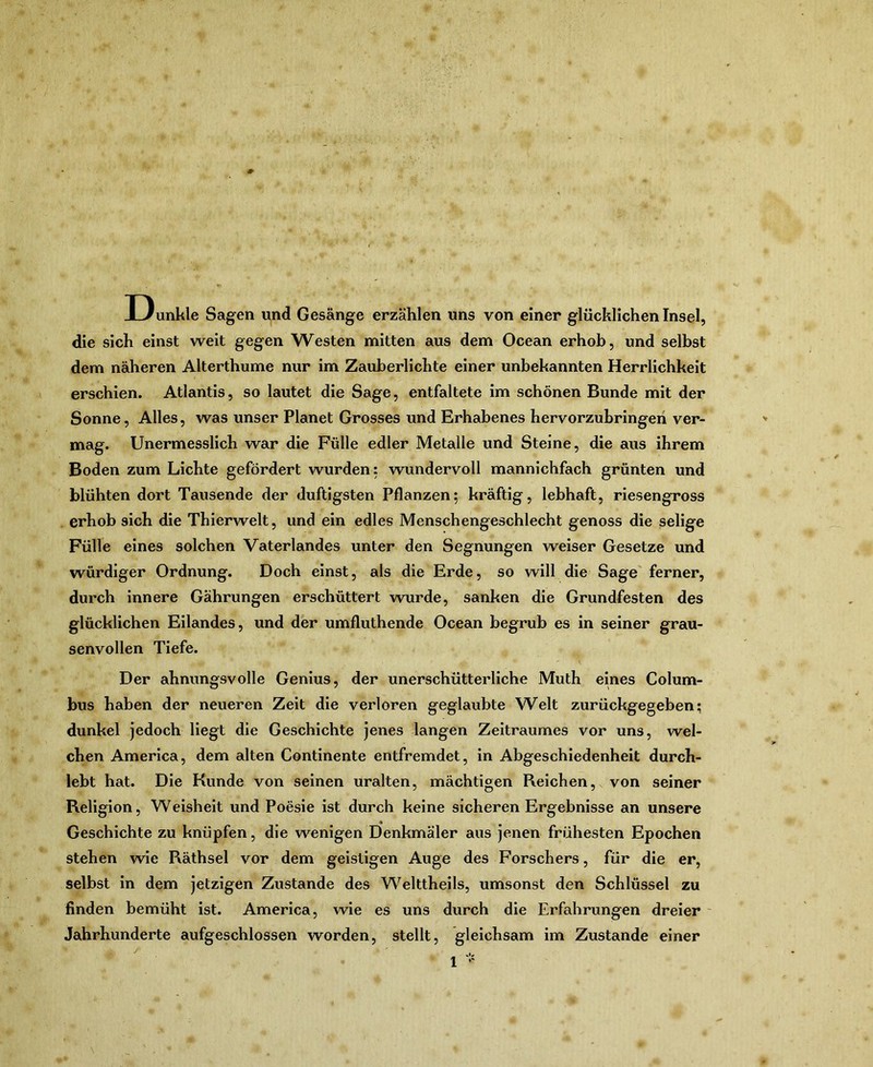 Dunkle Sag^en und Gesänge erzählen uns von einer glücklichen Insel, die sich einst weit gegen Westen mitten aus dem Ocean erhob, und selbst dem näheren Alterthume nur im Zauberlichte einer unbekannten Herrlichkeit erschien. Atlantis, so lautet die Sage, entfaltete im schönen Bunde mit der Sonne, Alles, was unser Planet Grosses und Erhabenes hervorzuhringeri ver- mag. Unermesslich war die Fülle edler Metalle und Steine, die aus ihrem Boden zum Lichte gefördert wurden: wundervoll mannichfach grünten und blühten dort Tausende der duftigsten Pflanzen; kräftig, lebhaft, riesengross erhob sich die Thierwelt, und ein edles Menschengeschlecht genoss die selige Fülle eines solchen Vaterlandes unter den Segnungen weiser Gesetze und würdiger Ordnung. Doch einst, als die Erde, so will die Sage' ferner, durch innere Gährungen erschüttert wurde, sanken die Grundfesten des glücklichen Eilandes, und der umfluthende Ocean begrub es in seiner grau- senvollen Tiefe. Der ahnungsvolle Genius, der unerschütterliche Muth eines Colum- bus haben der neueren Zelt die verloren geglaubte Welt zurückgegeben; dunkel jedoch liegt die Geschichte jenes langen Zeitraumes vor uns, wel- chen America, dem alten Continente entfremdet, in Abgeschiedenheit durch- lebt hat. Die Kunde von seinen uralten, mächtigen Reichen, von seiner Religion, Weisheit und Poesie ist durch keine sicheren Ergebnisse an unsere Geschichte zu knüpfen, die wenigen Denkmäler aus jenen frühesten Epochen stehen wie Räthsel vor dem geistigen Auge des Forschers, für die er, selbst ln dem jetzigen Zustande des Weltthells, umsonst den Schlüssel zu finden bemüht ist. America, wie es uns durch die Erfahrungen dreier - Jahrhunderte aufgeschlossen worden, stellt, gleichsam im Zustande einer 1 