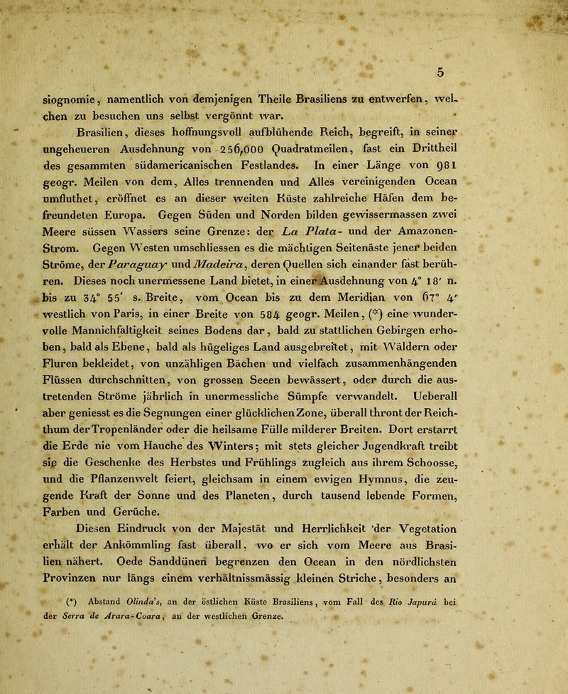 siognomie, namentlich von demjenigen Theile Brasiliens zu entwerfen, weh chen zu besuchen uns selbst vergönnt war. Brasilien, dieses hoffnungsvoll aufblühende Reich, begreift, in seiner ungeheueren Ausdehnung von-256^000 (^uadratmeilen, fast ein Drittheil des gesammten südamericanischen Festlandes. In einer Länge von Q81 geogr. Meilen von dem. Alles trennenden und Alles vereinigenden Ocean umfluthet, eröffnet es an dieser weiten Küste zahlreiche Häfen dem be- freundeten Europa. Gegen Süden und Norden bilden gewissermassen zwei Meere süssen Wassers seine Grenze; der La Plata- und der Amazonen- Strom. Gegen Westen umschliessen es die mächtigen Seitenäste jener beiden Ströme, dier Paraguay Madeira^ deren Quellen sich einander fast berüh- ren. Dieses noch unermessene Land bietet, in einer Ausdehnung von 4° I8' n. bis zu 34“ 55' s. Breite, vom Ocean bis zu dem Meridian von 67” 4' westlich von Paris, in einer Breite von 584 geogr. Meilen, ('•') eine wunder- volle Mannichfaltigkeit seines Bodens dar, bald zu stattlichen Gebirgen erho- ben, bald als Ebene, bald als hügeliges Land ausgebreiXet, mit Wäldern oder Fluren bekleidet, von unzähligen Bächen und vielfach zusammenhängenden Flüssen durchschnitten, von grossen Seeen bewässert, oder durch die aus- tretenden Ströme jährlich in unermessliche Sümpfe verwandelt. Ueberall aber geniesst es die Segnungen einer glücklichen Zone, überall thront der Reich- thum der Tropenländer oder die heilsame Fülle milderer Breiten. Dort erstarrt die Erde nie vom Hauche des Winters 5 mit stets gleicher Jugendkraft treibt siß die Geschenke des Herbstes und Frühlings zugleich aus ihrem Schoosse, und die Pflanzenwelt feiert, gleichsam in einem ewigen Hymnus, die zeu- gende Kraft der Sonne und des Planeten, durch tausend lebende Formen, Farben und Gerüche. Diesen Eindruck von der Majestät und Herrlichkeit 'der Vegetation erhält der Ankömmling fast überall, wo er sich vom Meere aus Brasi- lien nähert. Oede Sanddüneri begrenzen den Ocean in den nördlichsten Provinzen nur längs einem verhältnissmässig kleinen Striche, besonders an (*) Abstand Olindas^ an der östlichen Küste Brasiliens, vom Fall des Rio Japurd bei der Serra de Arara-Coara, an der westlichen Grenze.