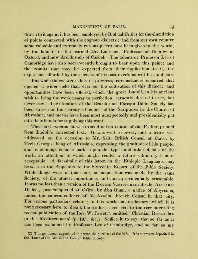 drawn to it again: it has been employed by Biblical Critics for the elucidation of points connected with the cognate dialects ; And from our own country some valuable and extremely curious pieces have been given to the world, by the labours of the learned Dr. Laurence, Professor of Hebrew at Oxford, and now Archbishop of Cashel. The talents of Professor Lee of Cambridge have also been recently brought to bear upon this point; and the results that may be expected from their application to it, the experience afforded by the success of his past exertions will best indicate. But while things were thus in progress, circumstances occurred that opened a wider field than ever for the cultivation of this dialect; and opportunities have been offered, which the great Ludolf, in his anxious wish to bring the work nearer to perfection, earnestly desired to see, but never saw. The attention of the British and Foreign Bible Society has been drawn to the scarcity of copies of the Scriptures in the Church of Abyssinia, and means have been most unexpectedly and providentially put into their hands for supplying this want. Their first experiment was to send out an edition of the Psalter, printed from Ludolf’s corrected text. It was well received; and a letter was addressed on the occasion to Mr. Salt, British Consul at Cairo, by Tecla Georgis, King of Abyssinia, expressing the gratitude of his people, and containing some remarks upon the types and other details of the work, an attention to which might render a future edition yet more acceptable. A fac-simile of this letter, in the Ethiopic Language, may be seen in the Appendix to the Sixteenth Report of the Bible Society. While things were in this state, an acquisition was made by the same Society, of the utmost importance, and most providentially seasonable. It was no less than a version of the Entire Scriptures into the Amharic Dialect, just completed at Cairo, by Abu Rumi, a native of Abyssinia, under the superintendence of M. Asselin, French Consul in that city. For various particulars relating to this work and its history, which it is not necessary here to detail, the reader is referred to the very interesting recent publication of the Rev. W. Jowett2, entitled * Christian Researches in the Mediterranean’ (p. 197, &c.) Suffice it to say, that so far as it has been examined by Professor Lee of Cambridge, and so far as my (2) This gentleman negociated in person the purchase of the MS. It is at present deposited in the House of the British and Foreign Bible Society.