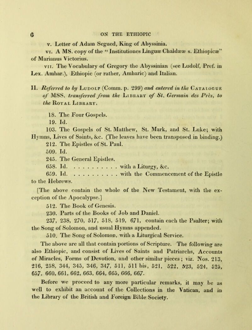 v. Letter of Adam Segued, King of Abyssinia. vi. A MS. copy of the “ Institutiones Linguae Chaldaeae s. Ethiopicae” of Marianus Victorius. vii. The Vocabulary of Gregory the Abyssinian (see Ludolf, Pref. in Lex. Amhar.), Ethiopic (or rather, Amharic) and Italian. II. Referred to by Ludolf (Comm. p. 299) and entered in the Catai.oguf. of MSS. transferred from the L i b it a it y of St. Germain des Prh, to the Royal Library. 18. The Four Gospels. 19. Id. 103. The Gospels of St. Matthew, St. Mark, and St. Luke; with Hymns, Lives of Saints, &c. (The leaves have been transposed in binding.) 212. The Epistles of St. Paul. 509. Id. 245. The General Epistles. 658. Id with a Liturgy, &c. 659. Id with the Commencement of the Epistle to the Hebrews. [The above contain the whole of the New Testament, with the ex- ception of the Apocalypse.] 512. The Book of Genesis. 230. Parts of the Books of Job and Daniel. 237, 238, 270, 517, 518, 519, 671, contain each the Psalter; with the Song of Solomon, and usual Hymns appended. 510. The Song of Solomon, with a Liturgical Service. The above are all that contain portions of Scripture. The following are also Ethiopic, and consist of Lives of Saints and Patriarchs, Accounts of Miracles, Forms of Devotion, and other similar pieces ; viz. Nos. 213, 216, 258, 344, 345, 346, 347, 511, 511 bis, 521, 522, 523, 524, 525, 657, 660, 661, 662, 663, 664, 665, 666, 667. Before we proceed to any more particular remarks, it may be as well to exhibit an account of the Collections in the Vatican, and in the Library of the British and Foreign Bible Society.