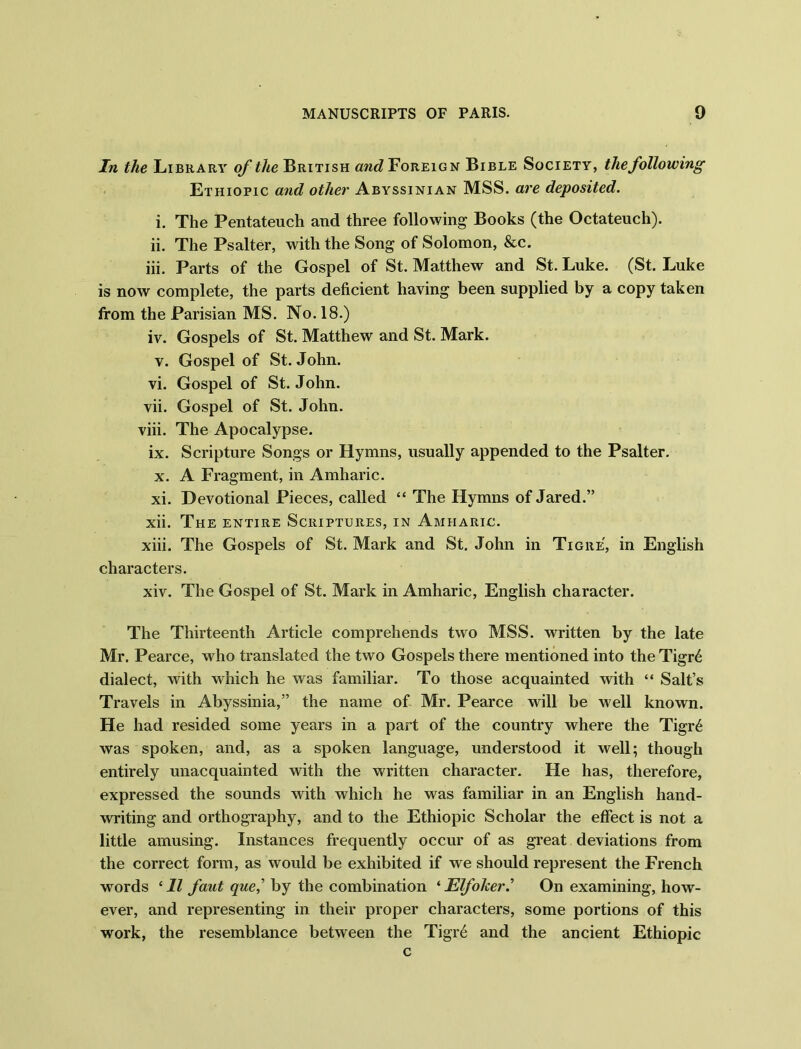 In the Library of the British and Foreign Bible Society, the following Ethiopic and other Abyssinian MSS. are deposited. i. The Pentateuch and three following Books (the Octateuch). ii. The Psalter, with the Song of Solomon, &c. iii. Parts of the Gospel of St. Matthew and St. Luke. (St. Luke is now complete, the parts deficient having been supplied by a copy taken from the Parisian MS. No. 18.) iv. Gospels of St. Matthew and St. Mark. v. Gospel of St.John. vi. Gospel of St. John. vii. Gospel of St. John. viii. The Apocalypse. ix. Scripture Songs or Hymns, usually appended to the Psalter. x. A Fragment, in Amharic. xi. Devotional Pieces, called “ The Hymns of Jared.” xii. The entire Scriptures, in Amharic. xiii. The Gospels of St. Mark and St. John in Tigre, in English characters. xiv. The Gospel of St. Mark in Amharic, English character. The Thirteenth Article comprehends two MSS. written by the late Mr. Pearce, who translated the two Gospels there mentioned into the Tigr6 dialect, with which he was familiar. To those acquainted with “ Salt’s Travels in Abyssinia,” the name of Mr. Pearce will be well known. He had resided some years in a part of the country where the Tigr6 was spoken, and, as a spoken language, understood it well; though entirely unacquainted with the written character. He has, therefore, expressed the sounds with which he was familiar in an English hand- writing and orthography, and to the Ethiopic Scholar the effect is not a little amusing. Instances frequently occur of as great deviations from the correct form, as would be exhibited if we should represent the French words * 11 faut que,’ by the combination ‘ Elfoker.’ On examining, how- ever, and representing in their proper characters, some portions of this work, the resemblance between the Tigr6 and the ancient Ethiopic c