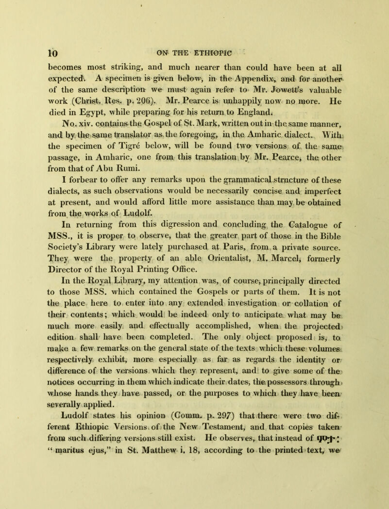 becomes most striking, and much nearer than could have been at all expected. A specimen is given below, in the Appendix, and for another of the same description we must again refer to Mr. Jowettfs valuable work (Christ. Res* p^ 206). Mr. Pearce is unhappily now no more. He died in Egypt, while preparing for his return to England. No. xiv. contains the Gospel of St. Mark, written out in the same manner, and by the same translator as. the foregoing, in the Amharic dialect. With the specimen of Tigre below, will be found two versions of. the same passage, in Amharic, one from this translation by Mr. Pearce, the other from that of Abu Rumi. I forbear to offer any remarks upon the grammatical structure of these dialects, as such observations would be necessarily concise and imperfect at present, and would afford little more assistance than may be obtained from the works of Ludolf. In returning from this digression and concluding the Catalogue of MSS., it is proper to observe, that the greater part of those in the Bible Society’s Library were lately purchased at Paris, from a private source. They were the property of an able Orientalist, M. Marcel, formerly Director of the Royal Printing Office. In the Royal Library, my attention was, of course, principally directed to those MSS. which contained the Gospels or parts of them. It is not the place here to enter into any extended investigation or collation of their contents; which would be indeed only to anticipate what may be much more easily and effectually accomplished, when the projected edition shall have been completed. The only object proposed is, to make a few remarks on the general state of the texts which these volumes respectively exhibit, more especially as far as regards the identity or difference of the versions which they represent, and to give some of the notices occurring in them which indicate their dates, the possessors through whose hands they have passed, or the purposes to which they have been severally applied. Ludolf states his opinion (Comm. p. 297) that there were two dif- ferent Ethiopic Versions, of the New Testament, and that copies taken from such differing versions still exist. He observes, that instead of “ maritus ejus,” in St. Matthew i. 18, according to the printed text, we