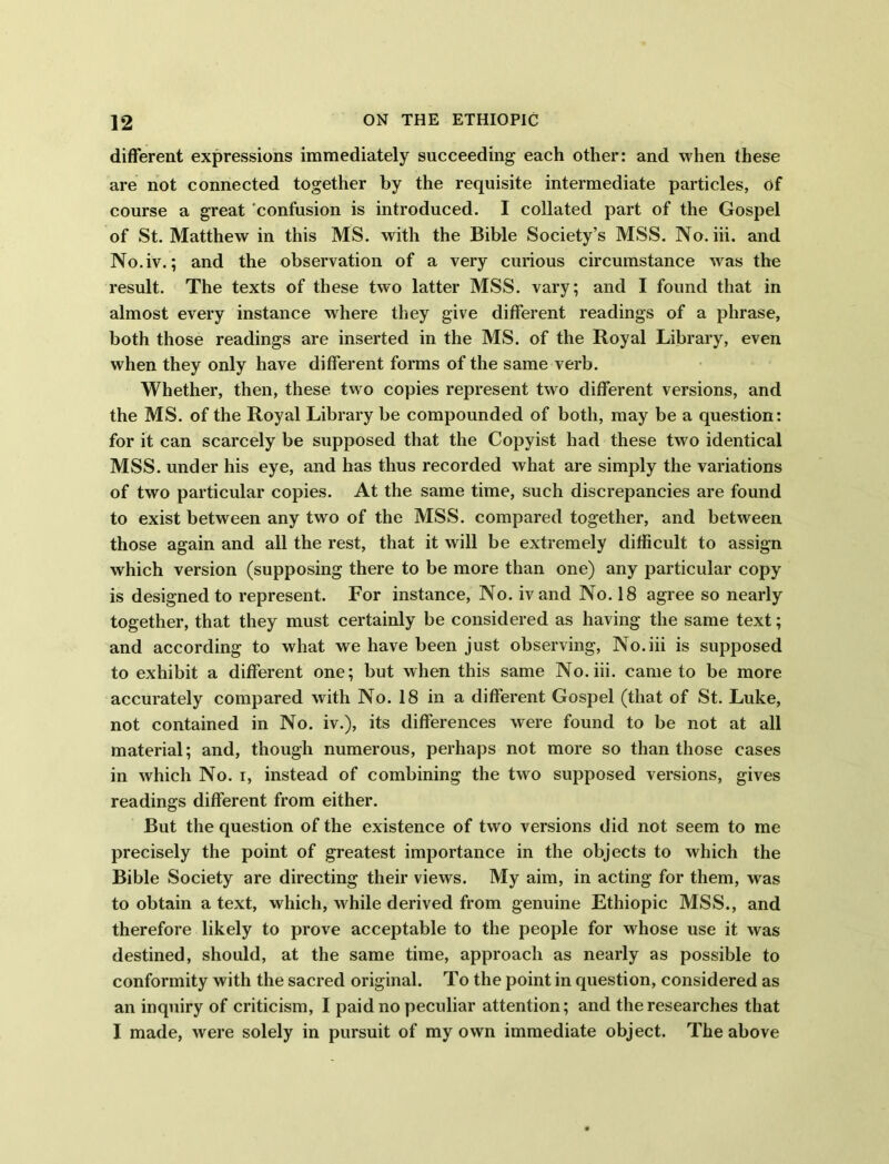 different expressions immediately succeeding each other: and when these are not connected together by the requisite intermediate particles, of course a great confusion is introduced. I collated part of the Gospel of St. Matthew in this MS. with the Bible Society’s MSS. No. iii. and No.iv.; and the observation of a very curious circumstance was the result. The texts of these two latter MSS. vary; and I found that in almost every instance where they give different readings of a phrase, both those readings are inserted in the MS. of the Royal Library, even when they only have different forms of the same verb. Whether, then, these, two copies represent two different versions, and the MS. of the Royal Library be compounded of both, may be a question: for it can scarcely be supposed that the Copyist had these two identical MSS. under his eye, and has thus recorded what are simply the variations of two particular copies. At the same time, such discrepancies are found to exist between any two of the MSS. compared together, and between those again and all the rest, that it will be extremely difficult to assign which version (supposing there to be more than one) any particular copy is designed to represent. For instance, No. iv and No. 18 agree so nearly together, that they must certainly be considered as having the same text; and according to what we have been just observing, No.iii is supposed to exhibit a different one; but when this same No. iii. came to be more accurately compared with No. 18 in a different Gospel (that of St. Luke, not contained in No. iv.), its differences were found to be not at all material; and, though numerous, perhaps not more so than those cases in which No. i, instead of combining the two supposed versions, gives readings different from either. But the question of the existence of two versions did not seem to me precisely the point of greatest importance in the objects to which the Bible Society are directing their views. My aim, in acting for them, was to obtain a text, which, wdiile derived from genuine Ethiopic MSS., and therefore likely to prove acceptable to the people for whose use it was destined, should, at the same time, approach as nearly as possible to conformity with the sacred original. To the point in question, considered as an inquiry of criticism, I paid no peculiar attention; and the researches that I made, were solely in pursuit of my own immediate object. The above