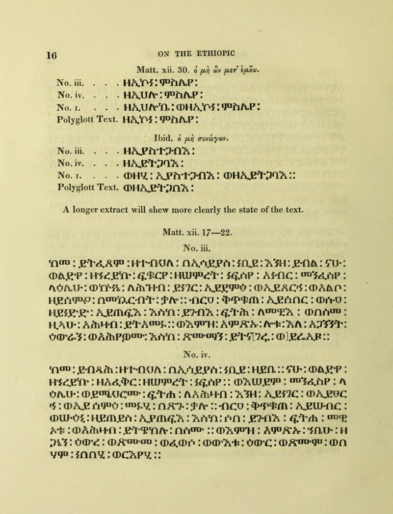 Matt. xii. 30. o ^ ouv {ast \[aov. No.iii. . . . HA,o*:,JDriAP: No. iv. . . . HA.U/ViqufiA.P: No. i. . . . HAUA^itDHAra^fiAP: Polyglott Text. HA’AS *J°flA,P: Ibid, o {Atj (rvvuycov. No.iii. . . . HAJPfrKMlA: No. iv. . . . HAJET’pQA: No. i. . . . ©H’iiXVivvP-OX: ®HX£WOX:: Polyglott Text. (DHAjM-pflX A longer extract will shew more clearly the state of the text. Matt. xii. 17—22. No. iii. wro: jpT’A a*j° : Hi-flUA: AAaE.Ph: * A£: A3h : .e-aa: (Tu-: cda.E’P: ^cp : huj^T’: *<s.ap : ahic : “^app: AOfu>: : a /hi hi : gi°ic: : (DA.EAM : cdaaa : KEiTO11^ : noojftC'M’: :: -aco: : A.EAAC: (Diva: H&grEr: A.^m^.A: AiYa: .eaaa : : a^^a : (Daa00: H.AU-: AA\H*A: ^T’AaDi-:: (1)A,jdti: a^aa: a-t- : a a : ap^T’ : oar^: (DArhPp01*: AhYi: : XrtSUc: (D].E£,ap:: No. iv. ^UD; : ht-aua : AA.OE.Eh: 5 a.E: Hjen,:: £i>: <D A^P : megs*: haa3>c: HmM: ?<£AP:: cdauj.e'J0 : ^TaAP: a OA.U-: (Djz°iiucao’:: AAftiH-A: ATH: A-Ei^c: (DAJEec ^: cdaje n*J°o: ^: A/r?-: j a° :: -aco : : ajeuj-ac : aniPOi: H^m^h: A^m^A: AhYi : pa : .E7-AA : ^rh: A'P: a>A/hH-A: ^tTYi/v: Ah00':: Q)A9D'H: Aqo/tA: lau-: h : oar^: : cda(dp : cDapA+: oarc: (DA™'*!0: cda vq°:iAA\t:(DCAp^::