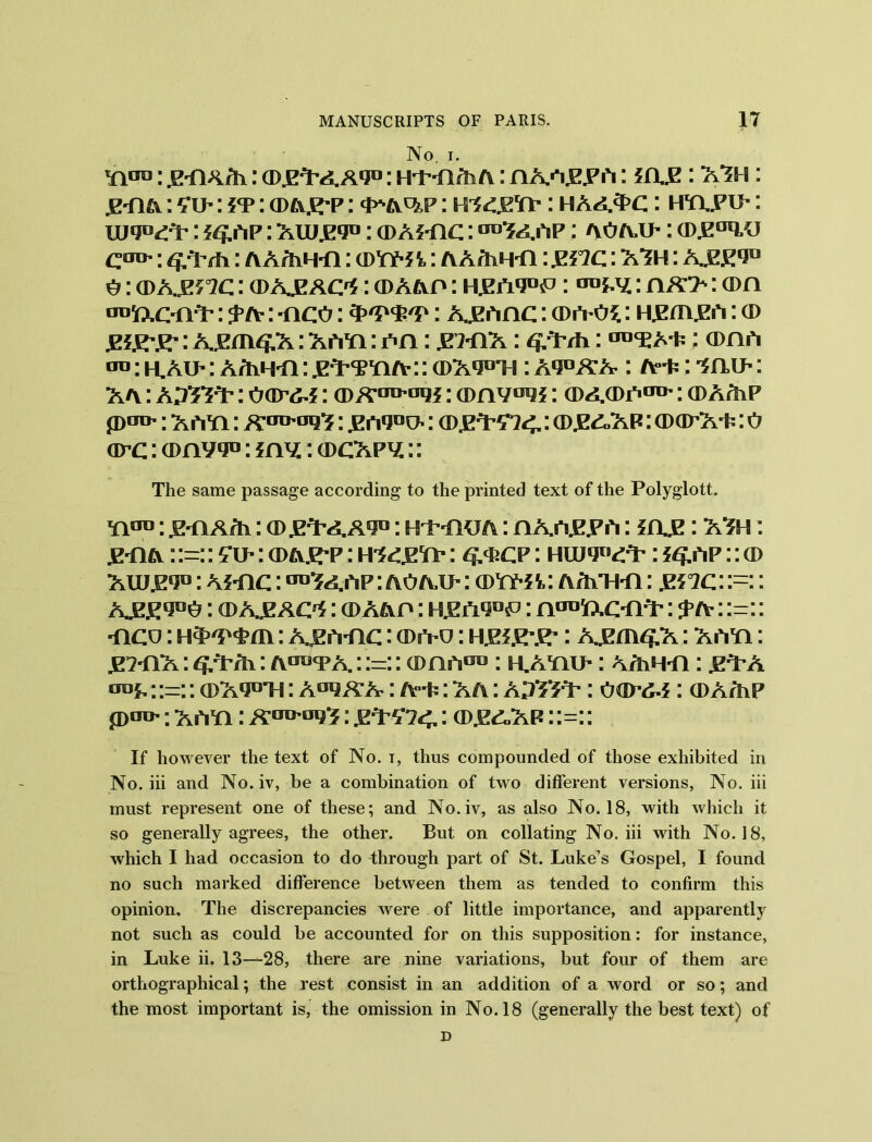 No. i. w™: .EYiA/h: (DjE^Aqo: Ht-n/iiA: paa.e.p a: *a.E: ayh : .p-pa: : it : cd&^p : o^a^p : mc&c*: haa3>c: htlpu- : iuo0^: ?^ap: aidjeo0: a>A?-nc: ^Yaap : ao ail: cd^^j COT^: : AAfhH-fl: cdyy** t: a AfhH-fl: .EL2C: AYH : A^E1?0 A: (dajotc : a> ABAC'S : cdaap : h^a*j°5P : : aa> : a>n 'toTxC'HY' : $> tv: -oco: 3>'SV<£'P: A£Anc: (Divos: Hjzm^A: (D ¥i¥r¥r: A£cn^A: aayi : ah : .E7-HA: <¥/L/h: : am a an: M.AU-: AAiH'fi: jeY’TYia- :: (PA^T!: A*j°a-a : A-fc: mu-: aa : ApTsY: oar^j: a>A:iro'ai2f: (Dnv*^5: cdacda110': cda/lp pan’: A ATI: A-aiMjq^; £,*iqoi>: CDJE^7<, I <DJZd.AP: (DCP’A'P: 0 arc: amv 0°: my: a>cApy:: The same passage according to the printed text of the Polyglott. Yion: .E-flA/h: (D.PTAA9U: H't'-fKJA: PAA.E.PA: IHJ2 l AYH: jp-flA: :=:: fu-: o>aj^p : rndgrt: <£<pcp : HUi9“rt-: ?^ap :: cd aid^o0: ahic : on^aAP: aoail : a>YY-5t: AAiH-n: &°ic: :=:: A^E^G : (D A£AC^ : cd aap : : noafr.cmY': ^ a : :=:: mco: : A£A*nc: cpa-u: hjke-£-: A^m^A: aayi : .E711A: 3/Mi: a^ya : :=:: (Dnfi™ : kayiu- : A/hH-n: .PTA onf, :•-:: (PAimi : AuliAA-: a°y : A a : : oo> : (DA/hp p>on«; a AYi: Aouuy'?: jpY£7<. : a)££.AP: :=:: If however the text of No. x, thus compounded of those exhibited in No. iii and No. iv, be a combination of two different versions, No. iii must represent one of these; and No.iv, as also No. 18, with which it so generally agrees, the other. But on collating No. iii with No. 18, which I had occasion to do through part of St. Luke’s Gospel, I found no such marked difference between them as tended to confirm this opinion. The discrepancies were of little importance, and apparently not such as could be accounted for on this supposition: for instance, in Luke ii. 13—28, there are nine variations, but four of them are orthographical; the rest consist in an addition of a word or so; and the most important is, the omission in No. 18 (generally the best text) of