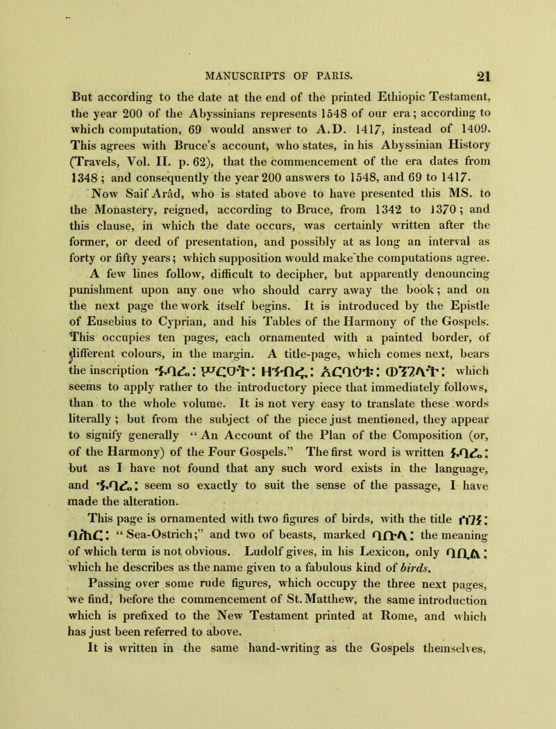 But according to the date at the end of the printed Ethiopic Testament, the year 200 of the Abyssinians represents 1548 of our era; according to which computation, 69 would answer to A.D. 1417, instead of 1409. This agrees with Bruce’s account, who states, in his Abyssinian History (Travels, Vol. II. p. 62), that the commencement of the era dates from 1348 ; and consequently the year 200 answers to 1548, and 69 to 1417. Now Saif Arad, who is stated above to have presented this MS. to the Monastery, reigned, according to Brace, from 1342 to 1370; and this clause, in which the date occurs, was certainly written after the former, or deed of presentation, and possibly at as long an interval as forty or fifty years; which supposition would make'the computations agree. A few lines follow, difficult to decipher, but apparently denouncing punishment upon any one who should carry away the book; and on the next page the work itself begins. It is introduced by the Epistle of Eusebius to Cyprian, and his Tables of the Harmony of the Gospels. This occupies ten pages, each ornamented with a painted border, of different colours, in the margin. A title-page, which comes next, bears the inscription : AOlO-fc: I which seems to apply rather to the introductory piece that immediately follows, than to the whole volume. It is not very easy to translate these words literally; but from the subject of the piece just mentioned, they appear to signify generally “ An Account of the Plan of the Composition (or, of the Harmony) of the Four Gospels.” The first word is written but as I have not found that any such word exists in the language, and seem so exactly to suit the sense of the passage, I have made the alteration. This page is ornamented with two figures of birds, with the title iTJf Q/hCi “ Sea-Ostrich;” and two of beasts, marked qfT/\; the meaning of which term is not obvious. Ludolf gives, in his Lexicon, only qq,£v ; which he describes as the name given to a fabulous kind of birds, Passing over some rude figures, which occupy the three next pages, we find, before the commencement of St. Matthew, the same introduction which is prefixed to the New Testament printed at Rome, and which has just been referred to above. It is written in the same hand-writing as the Gospels themselves,