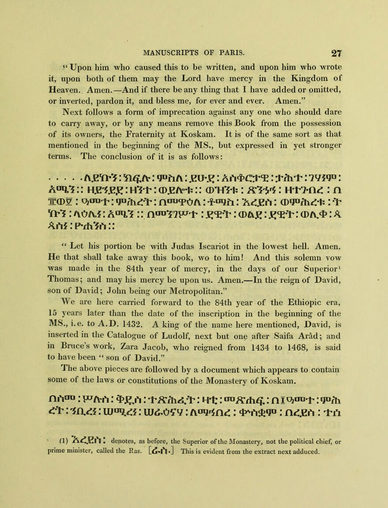 “ Upon him who caused this to be written, and upon him who wrote it, upon both of them may the Lord have mercy in the Kingdom of Heaven. Amen.—And if there beany thing that I have added or omitted, or inverted, pardon it, and bless me, for ever and ever. Amen.” Next follows a form of imprecation against any one who should dare to carry away, or by any means remove this Book from the possession of its owners, the Fraternity at Koskam. It is of the same sort as that mentioned in the beginning of the MS., but expressed in yet stronger terms. The conclusion of it is as follows: txgWi: : qofi/v: gU'g: Ah^era: Tfart-: 1: A^U?:: ug-igg : htu : (Dgfr*:: am***: iFS-jw: HT-i-n*: : n w(du : vjnurp i : n^TOa : -f^fi: : U : '\0t\a : A01!.*? :: p : g<E*F: cdas : g^: : A Ah* :p-rfi3rt:: “ Let his portion be with Judas Iscariot in the lowest hell. Amen. He that shall take away this book, wo to him! And this solemn vow was made in the 84th year of mercy, in the days of our Superior1 Thomas; and may his mercy be upon us. Amen.—In the reign of David, son of David; John being our Metropolitan.” We are here carried forward to the 84th year of the Ethiopic era, 15 years later than the date of the inscription in the beginning of the MS., i.e. to A.D. 1432. A king of the name here mentioned, David, is inserted in the Catalogue of Ludolf, next but one after Saifa Arad; and in Bruce’s work, Zara Jacob, who reigned from 1434 to 1468, is said to have been “ son of David.” The above pieces are followed by a document which appears to contain some of the laws or constitutions of the Monastery of Koskam. nrtoo; pcjfrh: : NT:: [raXrhfjr: ni : w&ozv: : -i-ti a) : denotes, as before, the Superior of the Monastery, not the political chief, or prime minister, called the Ras. ' [dwV] This is evident from the extract next adduced.