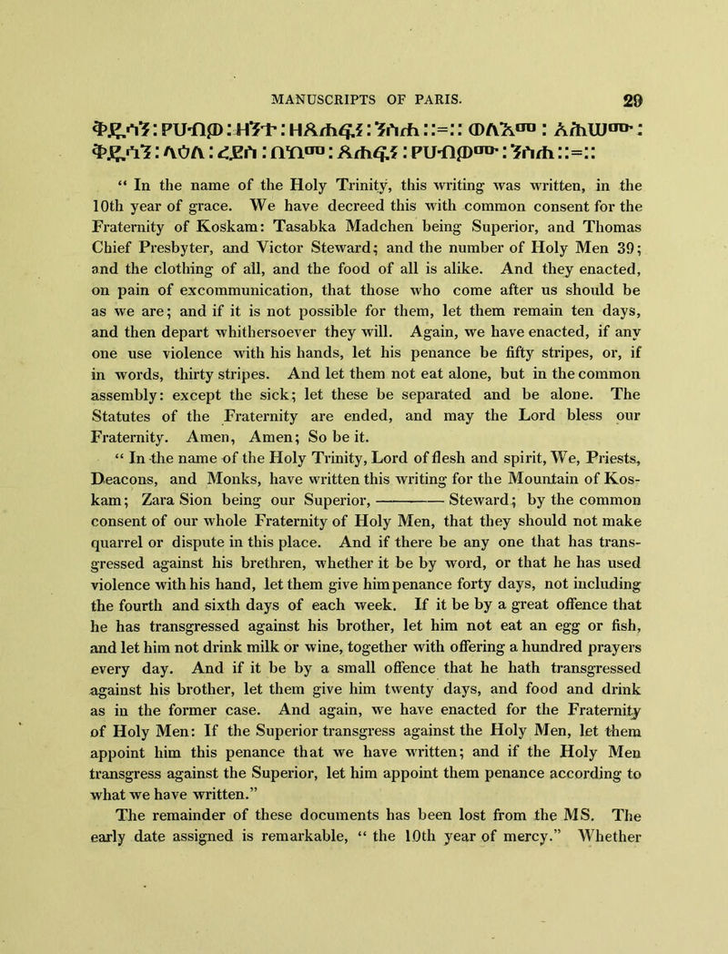 : PIMip: H3+: HArfW*5: ifirh 11=1: (D/YACTD : ArhUJ010’: : ao/y: : aw™: : pu-npori>: Shth: :=:: “ In the name of the Holy Trinity, this writing was written, in the 1 Oth year of grace. We have decreed this with common consent for the Fraternity of Koskam: Tasabka Madchen being Superior, and Thomas Chief Presbyter, and Victor Steward; and the number of Holy Men 39; and the clothing of all, and the food of all is alike. And they enacted, on pain of excommunication, that those who come after us should be as we are; and if it is not possible for them, let them remain ten days, and then depart whithersoever they will. Again, we have enacted, if any one use violence with his hands, let his penance be fifty stripes, or, if in words, thirty stripes. And let them not eat alone, but in the common assembly: except the sick; let these be separated and be alone. The Statutes of the Fraternity are ended, and may the Lord bless our Fraternity. Amen, Amen; So be it. “ In the name of the Holy Trinity, Lord of flesh and spirit, We, Priests, Deacons, and Monks, have written this writing for the Mountain of Kos- kam; Zara Sion being our Superior, Steward ; by the common consent of our whole Fraternity of Holy Men, that they should not make quarrel or dispute in this place. And if there be any one that has trans- gressed against his brethren, whether it be by word, or that he has used violence with his hand, let them give him penance forty days, not including the fourth and sixth days of each week. If it be by a great offence that he has transgressed against his brother, let him not eat an egg or fish, and let him not drink milk or wine, together with offering a hundred prayers every day. And if it be by a small offence that he hath transgressed against his brother, let them give him twenty days, and food and drink as in the former case. And again, we have enacted for the Fraternity of Holy Men: If the Superior transgress against the Holy Men, let them appoint him this penance that we have written; and if the Holy Men transgress against the Superior, let him appoint them penance according to what we have written.” The remainder of these documents has been lost from the MS. The early date assigned is remarkable, “ the 10th year of mercy.” Whether