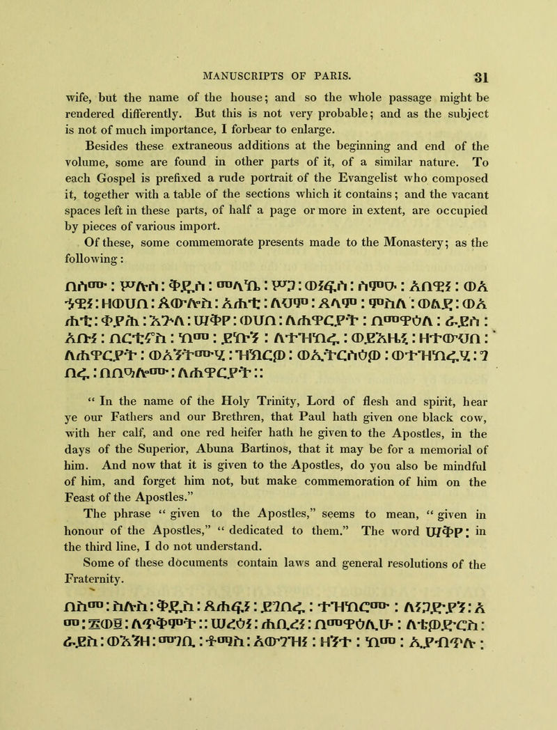 wife, but the name of the house; and so the whole passage might be rendered differently. But this is not very probable; and as the subject is not of much importance, I forbear to enlarge. Besides these extraneous additions at the beginning and end of the volume, some are found in other parts of it, of a similar nature. To each Gospel is prefixed a rude portrait of the Evangelist who composed it, together with a table of the sections which it contains; and the vacant spaces left in these parts, of half a page or more in extent, are occupied by pieces of various import. Of these, some commemorate presents made to the Monastery; as the following: no0**': F/vrt: : to : : hi: Arm: cda -VEf: Hawn: Aar A-fi: Arht: aui0 : AA9°: : a>A£: a> A /hi:: i>y/h: A>A: u/3>p: a>un: A/hTC.PY': a : : Ajth : ncir£°£i: yto : prrt: A'TTSra<.: gdjeah^ : Hi’arun : ArfiTCPT* : CDA^T^y.: TmCfD(DA.T’ChOp : : 1 : ArfiTCPY’:: “ In the name of the Holy Trinity, Lord of flesh and spirit, hear ye our Fathers and our Brethren, that Paul hath given one black cow, with her calf, and one red heifer hath he given to the Apostles, in the days of the Superior, Abuna Bartinos, that it may be for a memorial of him. And now that it is given to the Apostles, do you also be mindful of him, and forget him not, but make commemoration of him on the Feast of the Apostles.” The phrase “ given to the Apostles,” seems to mean, “ given in honour of the Apostles,” “ dedicated to them.” The word U/cpp; in the third line, I do not understand. Some of these documents contain laws and general resolutions of the Fraternity. nh™: fi/vii: : A/h£ j: .E7n<.: T’Tmc00': a?: a era: sail: :: \UdOi: d\i\&: nanTOA.i>: A-tpj^cfi : : a>AYh : tro7n.: : aotthj : h^t- : yto: A.^Yi'pa ;