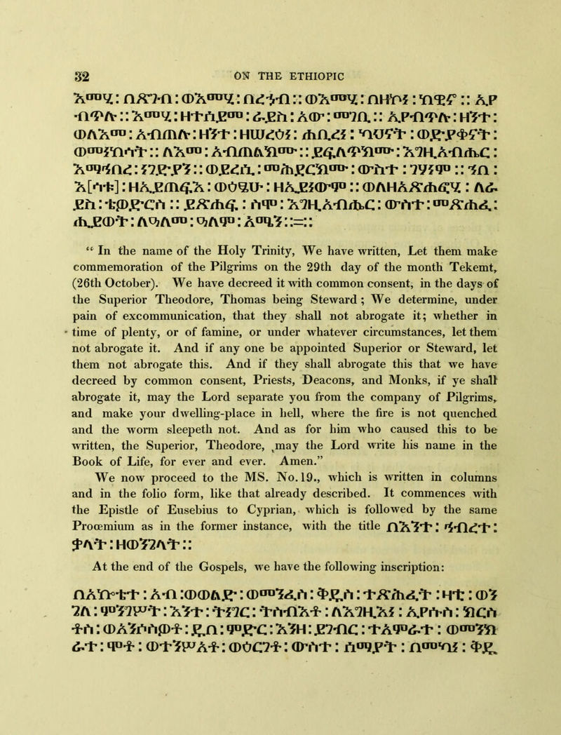 : (D’K^y.: ndirfi:: aiX00^ : nm^: YiW:: a,p •n'P a- :: : Aar: OTm:: ap-h^a- : : cdax013 : A-nmA-: h^t- : HWdOi: diciti: : (Dgrp&tt: :: ax™: A-nmATitro':: : A^KA-Ar^c: Aaq^nd: nsry'i:: <dz£l\ : au/h£Oiiro': am-p: ?w<f> :: : A[^i?]: HAjem^x: a>o^i>: HAJE5arg«:: aiAHAATh^: a^ jEfi: 'tp^’CA :: .E/T/h^.: hq°: X°2H.ATirfrC: otat : ^XThA: i A^a>^: A^? aot : q? a*j° : A°q,3: :=:: “ In the name of the Holy Trinity, We have written, Let them make commemoration of the Pilgrims on the 29th day of the month Tekemt, (26th October). We have decreed it with common consent, in the days of the Superior Theodore, Thomas being Steward ; We determine, under pain of excommunication, that they shall not abrogate it; whether in • time of plenty, or of famine, or under whatever circumstances, let them not abrogate it. And if any one be appointed Superior or Steward, let them not abrogate this. And if they shall abrogate this that we have decreed by common consent, Priests, Deacons, and Monks, if ye shall abrogate it, may the Lord separate you from the company of Pilgrims, and make your dwelling-place in hell, where the fire is not quenched and the worm sleepeth not. And as for him who caused this to be written, the Superior, Theodore, tmay the Lord write his name in the Book of Life, for ever and ever. Amen.” We now proceed to the MS. No. 19., which is written in columns and in the folio form, like that already described. It commences with the Epistle of Eusebius to Cyprian, which is followed by the same Procemium as in the former instance, with the title nX’S'p: : ^a^:ho>^a^:: At the end of the Gospels, we have the following inscription: n A'n-i:i-: A-n :a>a>A.i'-: (PtlV.,ri: 3>#/i: ]\K7hA,'i-: i ii:: i{\: vtsw1?: x*t: ^-nc: -VA-nx-*-: ax°2h.xj : apa-a : sica ■i-h: (DASCrtfD-i-: £,n: q°£-c: x?h : w-ac: ■t-Aqo^-t-: 6-t-: q°-i-: ©i-'JWA-t-: ©ooi- : ©At-: aui).i-'T : : 3>g.