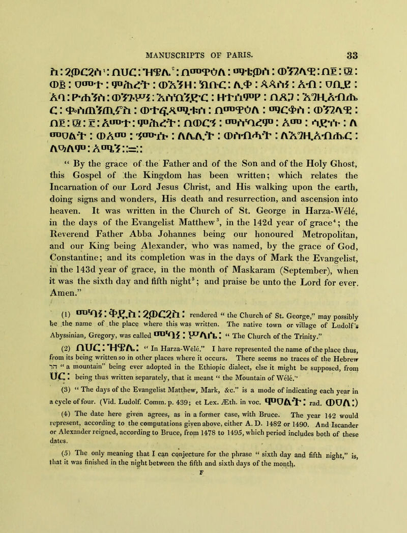 ti: 2*dc2iv: nuc: Tim2: nOT yoa : oq'tph: (D32AY: ni: m: a>B: otro-t': : cdx^h: Sin-c: /v*>: AAA*: A-n: v&g : Aa: PvhSh: (DSw** : A ayiSj^c: hi-jM°p: hap : MKA-firh, c: Y°hm5m,4°fi: (D^A°^+n: n^TO a: aqoi’h: ®T2ay : ni:@: r;Airo'i':qDfh^: na>c*: ^iYo^y1: A00: a^-iV : a oduaI’ : (DA00 : 'icro'rt': aaa>Y : (DA-fRAY: AMH.A-firh>c : Ao?A*jD:A°q,^::=:: “ By the grace of the Father and of the Son and of the Holy Ghost, this Gospel of the Kingdom has been written; which relates the Incarnation of our Lord Jesus Christ, and His walking upon the earth, doing signs and wonders, His death and resurrection, and ascension into heaven. It was written in the Church of St. George in Harza-W616, in the days of the Evangelist Matthew3, in the 142d year of grace4; the Reverend Father Abba Johannes being our honoured Metropolitan, and our King being Alexander, who was named, by the grace of God, Constantine; and its completion was in the days of Mark the Evangelist, in the 143d year of grace, in the month of Maskaram (September), when it was the sixth day and fifth night5; and praise be unto the Lord for ever. Amen.” to DD‘<ii:3>j?.h:2jDC2fi: rendered “ the Church of St. George,” may possibly be the name of the place where this was written. The native town or village of Ludolf’s Abyssinian, Gregory, was called “ The Church of the Trinity.” (2) nUCITFFA,: “ In Harza-Wele.” I have represented the name of the place thus, from its being written so in other places where it occurs. There seems no traces of the Hebrew “in “ a mountain” being ever adopted in the Ethiopic dialect, else it might be supposed, from UC ’ being thus written separately, that it meant “ the Mountain of Wele.” (3) “ The days of the Evangelist Matthew, Mark, &c.” is a mode of indicating each year in a Cycle of four. (Vid. Ludolf. Comm. p. 439; et Lex. .d£th. in voc. YK7AY: rad. (dua:) (4) The date here given agrees, as in a former case, with Bruce. The year 142 would represent, according to the computations given above, either A. D. 1482 or 1490. And Iscander or Alexander reigned, according to Bruce, from 1478 to 1495, which period includes both of these dates. (5) The only meaning that I can conjecture for the phrase “ sixth day and fifth night,” is, that it was finished in the night between the fifth and sixth days of the month- F