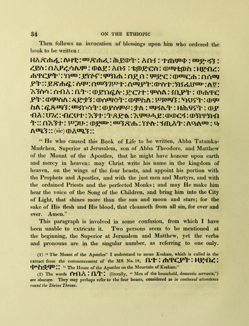 Then follows an invocation of blessings upon him who ordered the book to be written : HAA7h<4,: AHt: : /h.ECDT’: AfTf : Tmg°<I>: oo£- r5*5 ; 4EA: nA.p<,»TA.*JD: cdae: An-?: irpj^cn: (Dag-tpA: H£*n<:: thTcy^r1 2: Yiau: pet*? : wirh: n^n: gnj: a>tTOCrh: P‘P:: jKA/h£: ntp: a^iwt: jr°g.PT : avert: : t\?: ATh>*i:n-fiA:AT’*: cd.pti^A’:g-ci't: g*>hA: ?rjp^* : ®rh®c y*t: ®g°AA: : ® nago^-: ®g«riA: v^pogT: : ® g*> a a : <^og*?: anfoetfr: ®.p Ag°iP: ^ a : og^AT*: H/h^'T: ®.p •n A: U7<:: -ncu®: as-p: T-a^a : Agoe^ije: ® ® o?: A’:: nAT®: toil: (D£od- ; 00-5 a®,; a : 'Sfn.AT': t\vi a™ : c* A°g,T::(sic) ®Aag,T:: “ He who caused this Book of Life to be written, Abba Tatamka- Madchen, Superior at Jerusalem, son of Abba Theodore, and Matthew of the Mount of the Apostles, that he might have honour upon earth and mercy in heaven: may Christ write his name in the kingdom of heaven, on the wings of the four beasts, and appoint his portion with the Prophets and Apostles, and with the just men and Martyrs, and with the ordained Priests and the perfected Monks; and may He make him hear the voice of the Song of the Children, and bring him into the City of Light, that shines more than the sun and moon and stars; for the sake of His flesh and His blood, that cleanseth from all sin, for ever and ever. Amen.” This paragraph is involved in some confusion, from which I have been unable to extricate it. Two persons seem to be mentioned at the beginning, the Superior at Jerusalem and Matthew, yet the verbs and pronouns are in the singular number, as referring to one only. (1) “ The Mount of the Apostles” I understand to mean Koskam, which is called in the extract from the commencement of the MS. No. 18, xvt-: : “ The House of the Apostles on the Mountain of Koskam.” (2) The words iVQ A • H>T*! (literally, “ Men of the household, domestic servants,”) are obscure. They may perhaps refer to the four beasts, considered as in continual attendance round the Divine Throne.