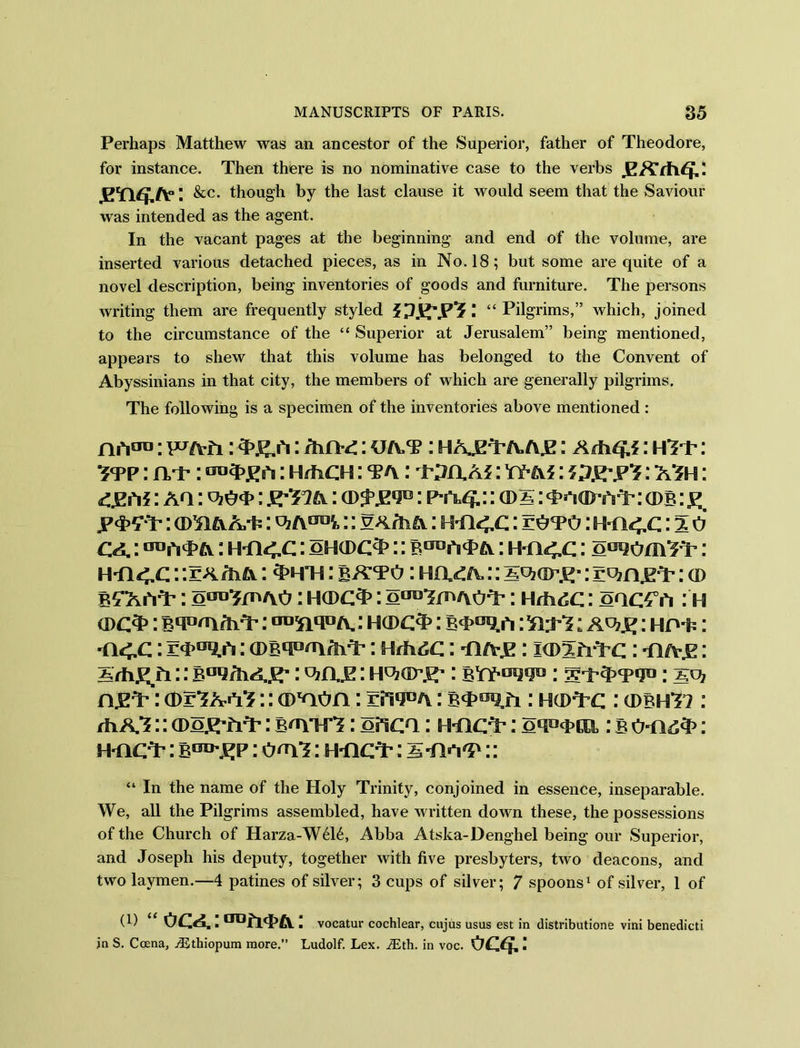 Perhaps Matthew was an ancestor of the Superior, father of Theodore, for instance. Then there is no nominative case to the verbs gxrtvq,: I &c. though by the last clause it would seem that the Saviour was intended as the agent. In the vacant pages at the beginning and end of the volume, are inserted various detached pieces, as in No. 18; but some are quite of a novel description, being inventories of goods and furniture. The persons writing them are frequently styled Pi I “ Pilgrims,” which, joined to the circumstance of the “ Superior at Jerusalem” being mentioned, appears to shew that this volume has belonged to the Convent of Abyssinians in that city, the members of which are generally pilgrims. The following is a specimen of the inventories above mentioned : jriftCTu; pcj/vfi: : Hind: : hajz^a./yje: : Adi<?.i: HTP: Itp : ivp : : Hrho s: ta : wixaj : yy-m : : ash : <£Eri i: aq : : PY14.:: o>5: : cdb : g, jp<t>£*T: am&A/fc: :: gArh a: : toto : : % o : HT14.C: oh(dc^> :: b^p# a: mice: o^om^Yr : :: r a Aia: 3>hti : : Ha^A.:: : rujn.e'T: cd B^AhA*: oao^/n/vo I H(DC3>: oaulrn/vo^p : HdidC: oaC4°iY : H a>c3>: BnP'nAvY': : hcdc^ : b^^iY: : HP'fc: ti<.c : : tia-jk : kdim-c : n/v.K: X/hEfr:: : qzix.s: : byy-^pj13: : sq? n.EA’: a>r^A«r^:: amon: otpa : BT^fr : h(d^q : (dbhH : fhKZ:: (Do^rtiT: b^utI: often: htic^ : oqacpca : b : hticY’ : : o<rf?: H-nc^ : 5 ■ha'P :: “ In the name of the Holy Trinity, conjoined in essence, inseparable. We, all the Pilgrims assembled, have written down these, the possessions of the Church of Harza-W616, Abba Atska-Denghel being our Superior, and Joseph his deputy, together with five presbyters, two deacons, and two laymen.—4 patines of silver; 3 cups of silver; 7 spoons1 of silver, 1 of (i) “OCA.:(rofi<i>A: vocatur cochlear, cujus usus est in distributione vini benedicti in S. Ccena, Aithiopum more.” Ludolf. Lex. iEth. in voc. occh: