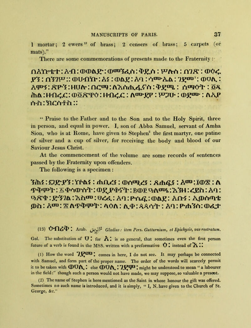 1 mortar; 2 ewers13 of brass; 2 censers of brass; 5 carpets (or mats).” There are some commemorations of presents made to the Fraternity : nAY*>irr: ATI: okdtvsr: cdod-?^ ; • wa-a: : cdo<. jpt : rtTVP:: CDUTiTt-: A?: (DA£ : Aa: a^aa: te0111: cdua. : Aqa-j; kp^s: hua° : nc°q: AAAzh.4^A: : jToroT’: o* /h a : HT14.C: a>oX’TO: H-n <.c: A'TO'.kp : toif : cde^ : a a.p “ Praise to the Father and to the Son and to the Holy Spirit, three in person, and equal in power. I, son of Abba Samuel, servant of Amha Sion, who is at Rome, have given to Stephen2 the first martyr, one patine of silver and a cup of silver, for receiving the body and blood of our Saviour Jesus Christ. At the commencement of the volume are some records of sentences passed by the Fraternity upon offenders. The following is a specimen: ■*rh?: HR-pt: YFA?: diciti: : hm: I(Ds: A /p$>qu ; 5 cp.wi'iT’: : bcdp vi A1™*,: A’SH : <3211: AQ: viX#: K^nix: AA™: : aq : p-ruj.: cdae : An-f: AP Anyt p A: A°°: s : aoa : a.<f : AA AQ-: aq : Pvh’SA: cda..t us) o-fi6T>: Arab. 1* Gladius: item Pers. Gutturnium, et Epichysis, vas roslratum. Gol. The substitution of U ! for A I is so general, that sometimes even the first person future of a verb is found in the MSS. written with a preformative 0 I instead of A II (1) How the word *2^tro I comes in here, I do not see. It may perhaps be connected with Samuel, and form part of the proper name. The order of the words will scarcely permit it to be taken with (DUA,: else (DUA.ITE1?0: might be understood to mean “ a labourer in the field;” though such a person would not have made, we may suppose, so valuable a present. (2) The name of Stephen is here mentioned as the Saint in whose honour the gift was offered. Sometimes no such name is introduced, and it is simply, “ I, N. have given to the Church of St. George, &c.”