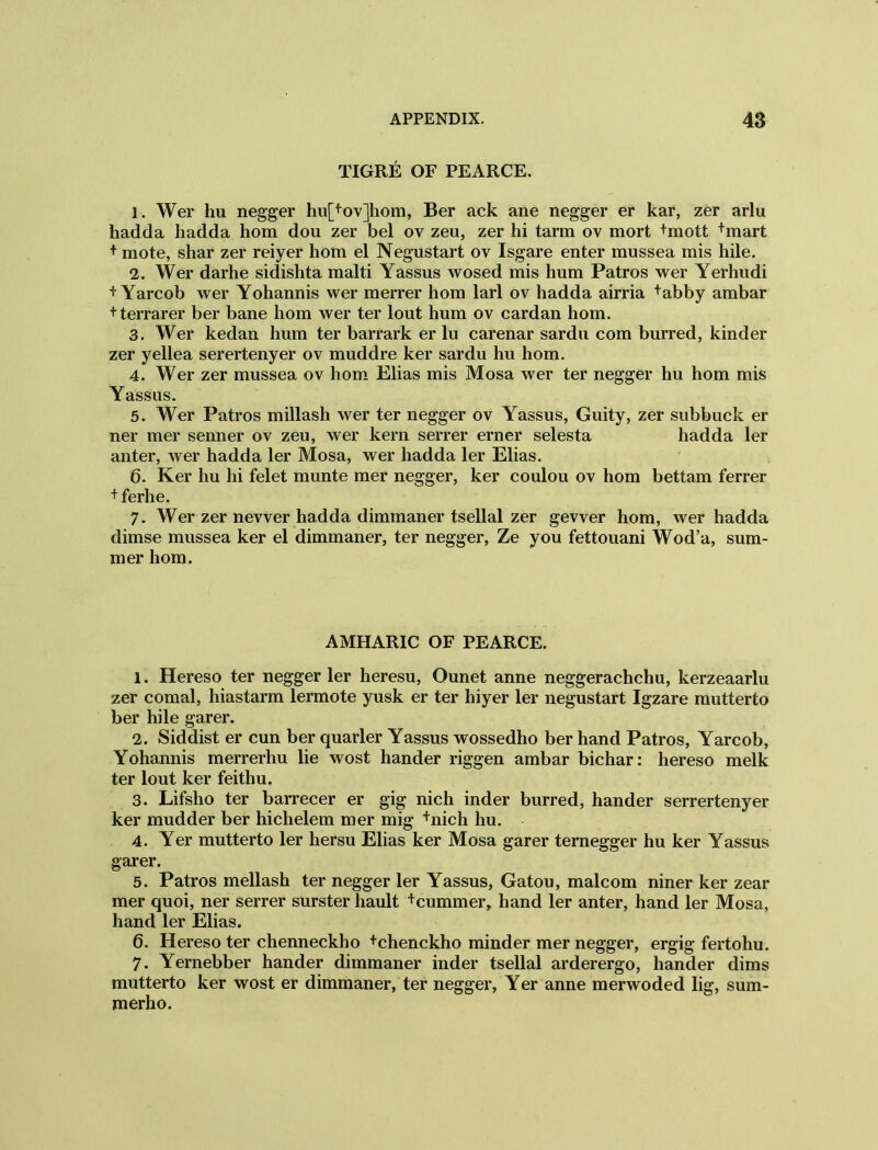 TIGRE OF PEARCE. 1. Wer hu negger hu[+ov]hom, Ber ack ane negger er kar, zer arlu hadda hadda hom dou zer bel ov zeu, zer hi tarm ov mort +mott +mart + mote, shar zer reiyer hom el Negustart ov Isgare enter mussea mis hile. 2. Wer darhe sidishta malti Yassus wosed mis hum Patros wer Yerhudi + Yarcob wer Yohannis wer merrer hom lari ov hadda airria +abby ambar + terrarer ber bane hom wer ter lout hum ov cardan hom. 3. Wer kedan hum ter barrark er lu carenar sardu com burred, kinder zer yellea serertenyer ov muddre ker sardu hu hom. 4. Wer zer mussea ov hom Elias mis Mosa wer ter negger hu hom mis Yassus. 5. Wer Patros millash wer ter negger ov Yassus, Guity, zer subbuck er ner mer senner ov zeu, wer kern serrer erner selesta hadda ler anter, wer hadda ler Mosa, wer hadda ler Elias. 6. Ker hu hi felet munte mer negger, ker coulou ov hom bettam ferrer + ferhe. 7. Wer zer newer hadda dimmaner tsellal zer gevver hom, wer hadda dimse mussea ker el dimmaner, ter negger, Ze you fettouani Wod’a, sum- mer hom. AMHARIC OF PEARCE. 1. Hereso ter negger ler heresu, Ounet anne neggerachchu, kerzeaarlu zer comal, hiastarm lermote yusk er ter hiyer ler negustart Igzare mutterto ber hile garer. 2. Siddist er cun ber quarler Yassus wossedho ber hand Patros, Yarcob, Yohannis merrerhu lie wost hander riggen ambar bichar: hereso melk ter lout ker feithu. 3. Lifsho ter barrecer er gig nich inder burred, hander serrertenyer ker mudder ber hichelem mer mig +nich hu. 4. Yer mutterto ler hersu Elias ker Mosa garer temegger hu ker Yassus garer. 5. Patros mellash ter negger ler Yassus, Gatou, malcom niner ker zear mer quoi, ner serrer surster hault +cummer, hand ler anter, hand ler Mosa, hand ler Elias. 6. Hereso ter chenneckho tchenckho minder mer negger, ergig fertohu. 7. Yernebber hander dimmaner inder tsellal arderergo, hander dims mutterto ker wost er dimmaner, ter negger, Yer anne merwoded lig, sum- merho.