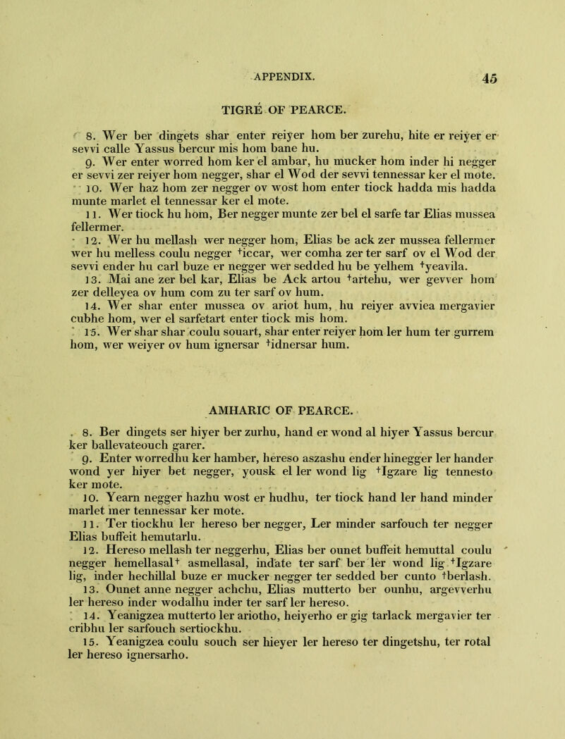TIGRE OF PEARCE. 8. Wer ber dingets shar enter reiyer hom ber zurehu, hite er reiyer er sevvi calle Yassus bercur mis hom bane hu. 9. Wer enter worred hom ker el ambar, hu mucker hom inder hi negger er sevvi zer reiyer hom negger, shar el Wod der sevvi tennessar ker el mote. 10. Wer haz hom zer negger ov wost hom enter tiock hadda mis hadda munte marlet el tennessar ker el mote. 11. Wer tiock hu hom, Ber negger munte zer bel el sarfe tar Elias mussea fellermer. • 12. Wer hu mellash wer negger hom, Elias be ack zer mussea fellermer wer hu melless coulu negger +iccar, wer comha zer ter sarf ov el Wod der sevvi ender hu carl buze er negger wer sedded hu be yelhem +yeavila. 13. Mai ane zer bel kar, Elias be Ack artou +artehu, wer gevver hom zer delleyea ov hum com zu ter sarf ov hum. 14. Wer shar enter mussea ov ariot hum, hu reiyer avviea mergavier cubhe hom, wer el sarfetart enter tiock mis hom. 15. Wer shar shar coulu souart, shar enter reiyer hom ler hum ter gurrem hom, wer weiyer ov hum ignersar +idnersar hum. AMHARIC OF PEARCE. . 8. Ber dingets ser hiyer ber zurhu, hand er wond al hiyer Yassus bercur ker ballevateouch garer. 9. Enter worredhu ker hamber, hereso aszashu ender hinegger ler hander wond yer hiyer bet negger, yousk el ler wond lig +Igzare lig tennesto ker mote. 10. Yearn negger hazhu wost er hudhu, ter tiock hand ler hand minder marlet mer tennessar ker mote. 11. Ter tiockhu ler hereso ber negger, Ler minder sarfouch ter negger Elias buffeit hemutarlu. 12. Hereso mellash ter neggerhu, Elias ber ounet buffeit hemuttal coulu negger hemellasal+ asmellasal, indate ter sarf ber ler wond lig +Igzare lig, inder hechillal buze er mucker negger ter sedded ber cunto tberlash. 13. Ounet anne negger achchu, Elias mutterto ber ounhu, argevverhu ler hereso inder wodalhu inder ter sarf ler hereso. 14. Yeanigzea mutterto ler ariotho, heiyerho er gig tarlack mergavier ter cribhu ler sarfouch sertiockhu. 15. Yeanigzea coulu souch ser hieyer ler hereso ter dingetshu, ter rotal ler hereso ignersarho.