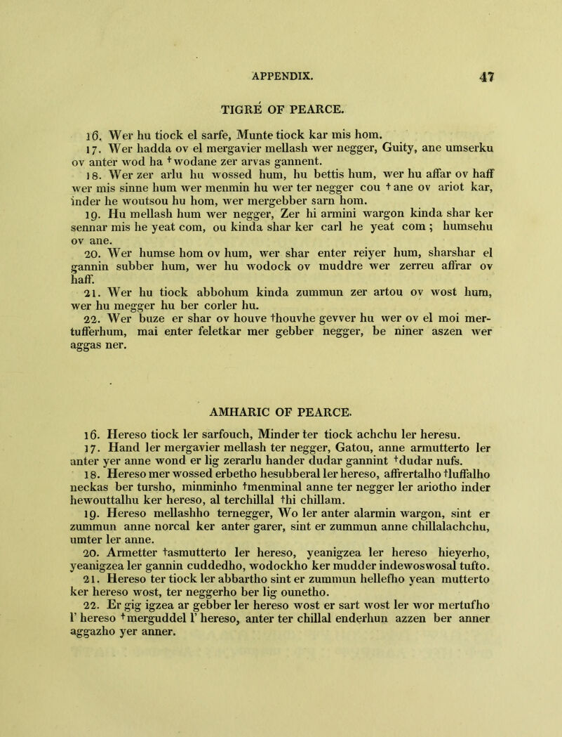 TIGRE OF PEARCE. 1(3. Wer hu tiock el sarfe, Munte tiock kar mis hom. 17. Wer hadda ov el mergavier mellash wer negger, Guity, ane umserku ov anter wod ha + wodane zer arvas gannent. 18. Wer zer arlu hu wossed hum, hu bettis hum, wer hu affar ov haff wer mis sinne hum wer menmin hu wer ter negger cou t ane ov ariot kar, inder he woutsou hu hom, wer mergebber sarn hom. 19. Hu mellash hum wer negger, Zer hi armini wargon kinda shar ker sennar mis he yeat com, ou kinda shar ker carl he yeat com ; humsehu ov ane. 20. Wer humse hom ov hum, wer shar enter reiyer hum, sharshar el tannin subber hum, wer hu wodock ov muddre wer zerreu affrar ov haff. 21. Wer hu tiock abbohum kinda zummun zer artou ov wost hum, wer hu megger hu ber corler hu. 22. Wer buze er shar ov houve thouvhe gevver hu wer ov el moi mer- tufferhum, mai enter feletkar mer gebber negger, be niner aszen wer aggas ner. AMHARIC OF PEARCE. 16. Hereso tiock ler sarfouch, Minder ter tiock achchu ler heresu. 17. Hand ler mergavier mellash ter negger, Gatou, anne armutterto ler anter yer anne wond er lig zerarlu hander dudar gannint +dudar nufs. 18. Hereso mer wossed erbetho hesubberal ler hereso, affrertalho tluffalho neckas ber tursho, minminho tmenminal anne ter negger ler ariotho inder hewouttalhu ker hereso, al terchillal thi chillam. 19. Hereso mellashho ternegger, Wo ler anter alarmin wargon, sint er zummun anne norcal ker anter garer, sint er zummun anne chillalachchu, umter ler anne. 20. Armetter tasmutterto ler hereso, yeanigzea ler hereso hieyerho, yeanigzea ler gannin cuddedho, wodockho ker mudder indewoswosal tufto. 21. Hereso ter tiock ler abbartho sint er zummun hellefho yean mutterto ker hereso wost, ter neggerho ber lig ounetho. 22. Er gig igzea ar gebber ler hereso wost er sart wost ler wor mertufho I’ hereso + merguddel 1’ hereso, anter ter chillal enderhun azzen ber anner aggazho yer anner.