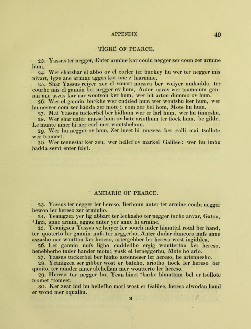 TIGRIS OF PEARCE, 23. Yassus ter negger, Enter armine kar coulu negger zer coun zer armine hum. 24. Wer sharshar el abbo ov el corler ter buckey hu wer ter negger mis nivart, Igze ane armine aggas kar ane z’ hiarmine. 25. Shar Yassus reiyer zer el souart mussea ber weiyer amhadda, ter courhe mis el gannin ber negger ov hum, Anter arvas wer tsummum gan- nin ane aszas kar nar woutsou ker hum, wer hit artou dummo ov hum. 26. Wer el gannin buckhe wer cudded hum wer woutshu ker hum, wer hu newer com zer hadda zer mote ; com zer bel hom, Mote hu hum. 27. Mai Yassus tuckerbel ber hidhum wer er lari hum, wer hu tinneshu. 28. Wer shar enter musse hom ov bate ariothum ter tiock hum, be gilde, Le munte niner hi ner carl mer woutshehum. 29. Wer hu negger ov hom, Zer meet hi mussea ber calli mai tsollote wer tsomeet. 30. Wer tennestar ker zeu, wer hellef ov markel Galilee: wer hu imbe hadda sevvi enter felet. AMHARIC OF PEARCE. 23. Yassus ter negger ler hereso, Berhoun anter ter armine coulu negger he won ler hereso zer arminho. 24. Yeanigzea yer lig abbart ter leckasho ter negger incho anvar, Gatou, *t Igzi, anne armin, aggaz anter yer anne hi armine. 25. Yeanigzea Yassus se heiyer ler souch inder himuttal rotal ber hand, ter quoterto ler gannin nufs ter neggerho, Anter dudar duncoro nufs anne aszasho nar wouttou ker hereso, artergebber ler hereso wost ingiddea. 26. Ler gannin nufs ligho cuddedho ergig wouttertou ker hereso, henebberho inder hander mote; yusk el terneggerhu, Mote ho arlo. 27. Yassus tuckerbel ber higho astenneser ler hereso, lie artennesho. 28. Yeanigzea ser gibber wost er bateho, ariotho tiock ler hereso ber quoito, ter minder niner alchellam mer woutterto ler hereso. 29. Hereso ter negger hu, Yean hinet +barhe himuttam bel er tsollote tsomet +tomeet. 30. Ker zear hid hu hellefho marl wost er Galilee, hereso alwodan hand er wond mer oqualhu. h *'