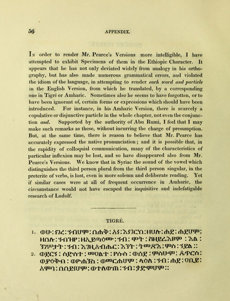 In order to render Mr. Pearce’s Versions more intelligible, I have attempted to exhibit Specimens of them in the Ethiopic Character. It appears that he has not only deviated widely from analogy in his ortho- graphy, but has also made numerous grammatical errors, and violated the idiom of the language, in attempting to render each word and particle in the English Version, from which he translated, by a corresponding one in Tigr6 or Amharic. Sometimes also he seems to have forgotten, or to have been ignorant of, certain forms or expressions which should have been introduced. For instance, in his Amharic Version, there is scarcely a copulative or disjunctive particle in the whole chapter, not even the conjunc- tion and. Supported by the authority of Abu Rumi, I feel that I may make such remarks as these, without incurring the charge of presumption. But, at the same time, there is reason to believe that Mr. Pearce has accurately expressed the native pronunciation; and it is possible that, in the rapidity of colloquial communication, many of the characteristics of particular inflexion may be lost, and so have disappeared also from Mr. Pearce’s Versions. We know that in Syriac the sound of the vowel which distinguishes the third person plural from the third person singular, in the preterite of verbs, is lost, even in more solemn and deliberate reading. Yet if similar cases were at all of frequent occurrence in Amharic, the circumstance would not have escaped the inquisitive and indefatigable research of Ludolf. TIGRE. 1. (dip : 5id.: : nrh3>: as : as^cq : hua- : /h£: rhEugo: Hn/v: -5-nTiP: hAjE'no00': 'S-n: : HHE^Apq0 : A& : : -s-fi: A°?H.A-nifc,c: A^: q^AA: : AE&:: 2. (D£C*: : PiVft : (Dfi£ : 9t,rtU’|Jn: A'PCfi: (Djpo^-n: (DPvhSii: : ayo/y : *s*n: rhtf: oa.E: Aquq: nnjESuqo: (D-FA(imi: '5-n: fspyouv0::