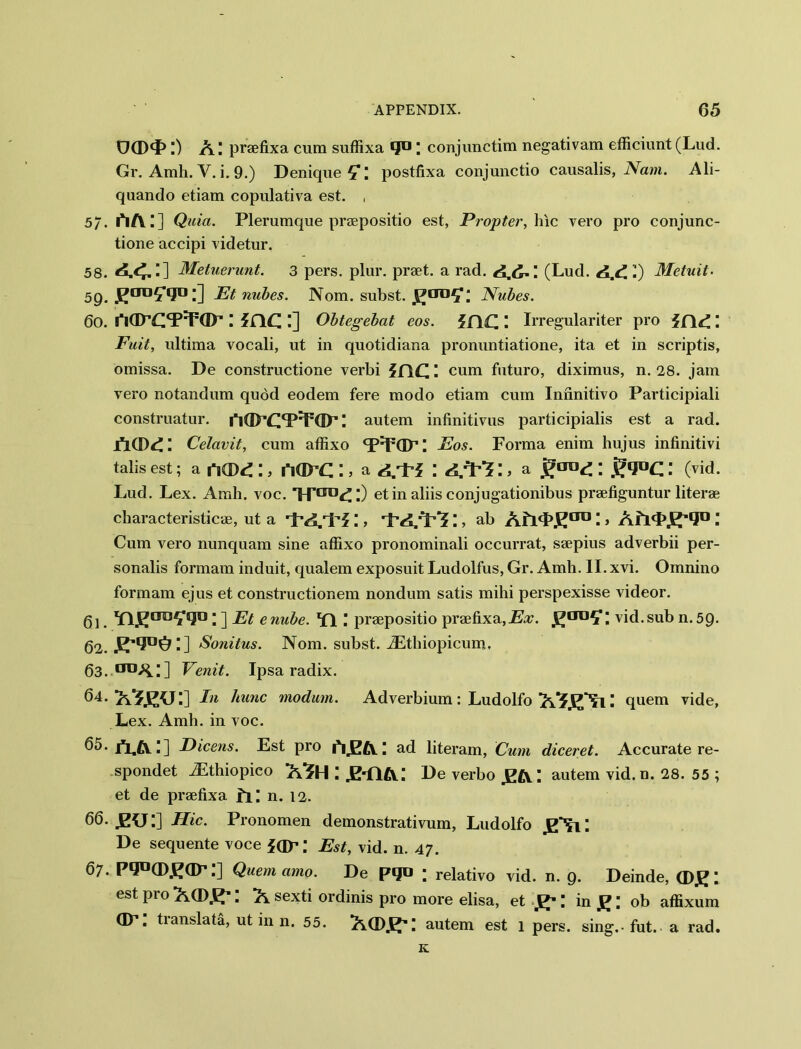 UCDd5 Am. praefixa cum suffixa ; conjunctim negativam efficiunt(Lud. Gr. Amh. V.i.9.) Denique^*: postfixa conjunctio causalis, Nam. Ali- quanclo etiam copulativa est. , 5/. l*l/V;] Quia. Plerumque praepositio est, Propter, hie vero pro conjunc- tione accipi videtur. 58. Metuerunt. 3 pers. plur. praet. a rad. (Lud. ■) Metuit- 59. J^aTJ5*lJD l] Et nubes. Nom. subst. Nubes. 60. riflTCT^ dP I idC. I] Obtegebat eos. }f\C.' Irregulariter pro i(\d Fuit, ultima vocali, ut in quotidiana pronuntiatione, ita et in scriptis, omissa. De constructione verbi 5flC H cum futuro, diximus, n. 28. jam vero notandum quod eodem fere modo etiam cum Iniinitivo Participiali construatur. 1‘idPCT'FdP I autem infinitivus participialis est a rad. jICD^: Celavit, cum affixo Eos. Forma enim hujus infinitivi tabs est; a nCD4 ;, 1*1 (D C :, a l A/Pi> a ; gqaQ; (vid. Lud. Lex. Amh. voc. *H'croC:) etin ahis conjugationibus praefiguntur literae characteristic®, ut a rpA.rPf;, :, ab Afl'LE110 H > Alidad0 Cum vero nunquam sine affixo pronominali occurrat, saepius adverbii per- sonalis formam induit, qualem exposuit Ludolfus, Gr. Amh. II. xvi. Omnino formam ejus et constructionem nondum satis mihi perspexisse videor. gj. Yl^cm^sjo • ] Et enube. \ praepositio praefixa, jEx. vid.sub n.59. 62. Sonilus. Nom. subst. iEthiopicum. 63. 0X1 AH] Venit. Ipsa radix. 64. Ei Mine modum. Adverbium: Ludolfo quern vide, Lex. Amh. in voc. 65.1*1^:] Dicens. Est pro i'iJEA.H ad literam, Cum diceret. Accurate re- spondet iEthiopico /V?H ! .Edlft.: De verbo autem vid. n. 28. 55 ; et de praefixa LG n. 12. 66-J2U:] Hie. Pronomen demonstrativum, Ludolfo gNll De sequente voce idp; Est, vid. n. 47. 67. PdD(DJ^dP.] Quern amo. De Pd° ; relativo vid. n. 9. Deinde, est pro ACD.K' \ A sexti ordinis pro more elisa, et H in £; ob affixum dr; translate, ut in n. 55. Ad)]^: autem est 1 pers. sing.-fut. a rad. K