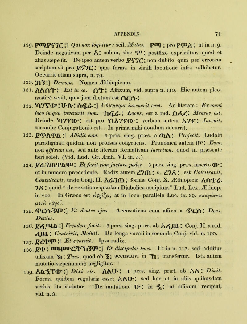 129. paqpzia:] Qui non loquitur: scil. 3Iutus. poq ; pro P^A ut in n. 9. Deinde negativum per solum, sine «ju ; postfixo exprimitur, quod et alias saepe fit. De ipso autem verbo non dubito quin per errorem scriptum sit pro _E£*7C '• quae forma in simili locutione infra adhibetur. Occurrit etiam supra, n. 79. 130. 1] Dcemon. Nomen iEthiopicum. 131. AAfVP;] Est in eo. fYP; Affixum, vid. supra n. 110. Hie autem pleo- nastiefe venit, quia jam dictum est flOVI 132. lG77TGP I Lf1 A’ I ['itf.d. I] Ubicunque invenerit eum. Ad literam : Ex omni loco in quo invenerit eum. Locus, est a rad. Mensus est. Deinde est pro YlATF(Dr’ I verbum autem ATF \ Invenit, secundae Conjugation^ est. In prima mihi nondum occurrit. 133. .E'DAYA Allidit eum. 3 pers. sing, praes. art\A; Projecit, Ludolfi paradigmati quidem non prorsus congruens. Pronomen autem GP I Eum, non affixum est, sed ante literam formativam insertum, quod in praesente fieri solet. (Vid. Lud. Gr. Amh. VI. iii. 5.) 134. JP^yTHlYA1!0 \ Et facit eum jactare pedes. 3 pers. sing, praes. inserto GP; ut in numero praecedente. Radix autem \ s. ^7A ‘ , est Calcitravit, Conculcavit, unde Conj. II. formae Conj. X. iEthiopicae Aft'l’d' 7A l quod “ de vexatione quadam Diabolica accipitur.” Lud. Lex. iEthiop. in voc. In Graeco est at in loco parallelo Luc. ix. 39. ffnugdtrtrzi f/jZroc d(pgov. 135. /POV’?lJIJ I] Et dentes ejus. Accusativus cum affixo a 'PCA I Dens, Dentes. 136. I] Frendere facit. 3 pers. sing, praes. ab A<4.CEI, ■ Conj. II. a rad. Contrivit, Moluit. De longa vocali in secunda Conj. vid. n. 100. 137. J^Y1!0 ■] Et exaruit. Ipsa radix. 138. JEJY ■ aoHaD’CJt*^l^lIDI] Et discipulos tuos. Ut in n. 112. sed additur affixum Nl \ Tuus, quod ob ■? *. accusativi in **n I transfertur. Ista autem mutatio saepenumero negligitur. 139. AA'i^dP:] Dixi eis. aaip: 1 pers. sing, praet. ab AA \ Dixit. Forma quidem regularis esset AAIPI sed hoc et in aliis quibusdam verbis ita variatur. De mutatione IP! in \ ut affixum recipiat, vid. n. 3.