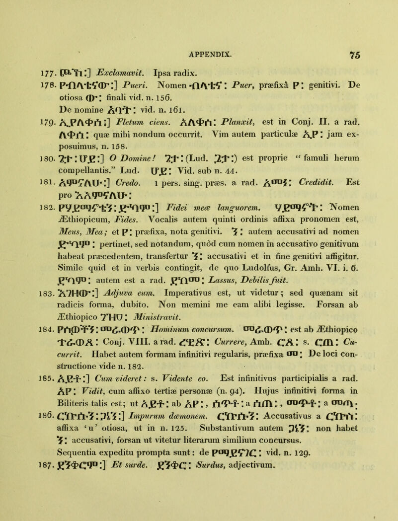 177- Fxclamavit. Ipsa radix. 178. P-flA'fcYGF:] Pueri. Nomen -fl/VfcS' I Puer, praefixst P; genitivi. De otiosa GX1; finali vid. n. 156. De nomine AQ^: vid. n. l6l. 179-AJPA^Fl i] Fletum ciens. A /y<£i*i: Planxit, est in Conj. II. a rad. quae mibi nondum occurrit. Yim autem particulae A.PI jam ex- posuimus, n. 158. 180. 7;L U\E l] O Dominef 2'X I (Lud. est ProPrie “famuli herum compellantis.” Lud. LTJE: Yid. sub n. 44. 181. A*Jn57YU';] Credo. l pers. sing, praes. a rad. A00?! Credidit. Est pro aa^yaug 182. pyjP°l2£0'fcr?; ;] Fidei mece languorem. \ Nomen iEthiopicum, Fides. Vocalis autem quinti ordinis affixa pronomen est, Meus, Mea; et P \ praefixa, nota genitivi. ’J ; autem accusativi ad nomen ^■vqqo ; pertinet, sed notandum, quod cum nomen in accusativo genitivum habeat praecedentem, transfertur ; accusativi et in fine genitivi affigitur. Simile quid et in verbis contingit, de quo Ludolfus, Gr. Amh. VI. i. 6. ; autem est a rad. JtJYl00 \ Lassus, Debilisfuit. 183. A7H(H’ l] Adjuva eum. Imperativus est, ut videtur; sed quaenam sit radicis forma, dubito. Non memini me earn alibi legisse. Forsan ab iEthiopico 7T4U I Ministravit. 184. Pi*i|D^? \ 013; FLominum concursum. OI,<£.(D/D I est ab iEthiopico rI’^G)AConj. VIII. a rad. [ Currere, Amh. CAI s. Oil! Cu- currit. Habet autem formam infinitivi regularis, praefixa od ; De loci con- structione vide n. 182. 185. A.E'i-;] Cum videret: s. Vidente eo. Est infinitivus participialis a rad. AP ! Vidit, cum affixo tertiae personae (n. 94). Hujus infinitivi forma in Biliteris tabs est; ut A.E'?' ! ab AP ! > fl'D'f' *. a jfrm! a oon\. 186. Lnpurum dannonem. ! Accusativus a cu-h: affixa ‘u’ otiosa, ut in n. 125. Substantivum autem ya-, non habet accusativi, forsan ut vitetur literarum similium concursus. Sequentia expeditu prompta sunt: de I vid. n. 129. 187 Ft surde. gi-PC: Surdus, adjectivum.