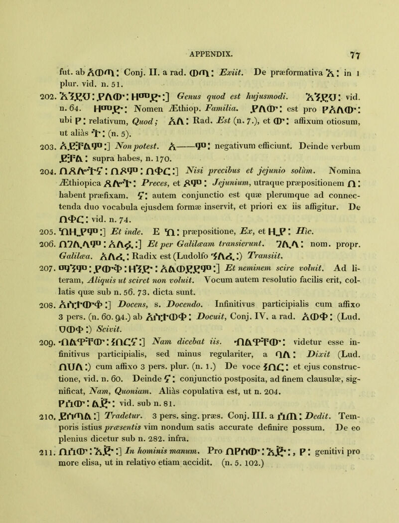 fut. ab A<Drtl: Conj. II. a rad. (DflT)L; Exiit. De praeformativa A. ; in 1 plur. vid. n. 51. 202. X’J.ECJ.PAGPm. l] Genus quod est hujusmodi. ! vid. n. 64. Nomen iEthiop. Familia. .PAQP: est pro PAAQP: ubi p; relativum, Quod; AA: Rad. Est (n. 7.), et Op; affixum otiosum, ut alias Y; (n. 5). 203. Aj23F£v*J° I] Non potest. A 1° l negativum efficiunt. Deinde verbum supra habes, n. 170. 204. HAA0^?: riAi0: :] Nisi precibus et jejunio solum. Nomina JEthiopica AAfY \ Preces, et A*3° : Jejunium, utraque praepositionem n \ habent praefixam. autem conjunctio est quae plerumque ad connec- tenda duo vocabula ejusdem formae inservit, et priori ex iis affigitur. De nq>C I vid. n. 74. 205. Y1HL.P1?0.] Et hide. E *fi: praepositione, Ex, et \ Hlc. 206. n7A,A.q° I At\£.:] Et per Galilceam transierunt. 7A.A. \ nom. propr. Galilcea. AAA.: Radix est (Ludolfo AA. I) Transiit. 207. oq-jqo: : aacdeE'J11 *■] Et neminem scire voluit. Ad li- teram, Aliquis ut sciret non voluit. Yocum autem resolutio facilis erit, col- latis quae sub n. 56. 73. dicta sunt. 208. Ah;P(IP<i>:] Docens, s. Docendo. Infinitivus participialis cum affixo 3 pers. (n. 60. 94.) ab AAJ’Q)^: Docuit, Conj. IY. a rad. ACD*!3 (Lud. UCDY :) Scivit. 209. 'nAY^ar: :] Nam dicebat iis. ■fiAT:r(D’: videtur esse in- finitivus participialis, sed minus regulariter, a QA \ Dixit (Lud. nuA ;) cum affixo 3 pers. plur. (n. l.) De voce me: et ejus construc- tione, vid. n. 60. Deinde : conjunctio postposita, ad finem clausulae, sig- nificat, Nam, Quoniam. Alias copulativa est, ut n. 204. PAar: Air: vid. sub n. 81. 210. JElVAA:] Tradetur. 3 pers. sing, praes. Conj. III. a fiHl: Dedit. Tem- poris istius preesentis vim nondum satis accurate definire possum. De eo plenius dicetur sub n. 282. infra. 211. nfLap: AS*:] In hominis manum. Pro flPAdP!) P! genitivi pro more elisa, ut in relativo etiam accidit. (n. 5. 102.)