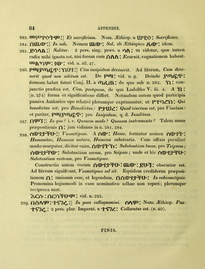 283. aDlJJfPO*l’lJD ;] Et sacrificium. Nom. iEthiop. a Sacrificare. 284. ncaa^:] In sale. Nomen CHOP: Sal, ab iEthiopico idem. 285. .E'YlAA l] Salitur. 3 pers. sing, praes. a i^A; ut videtur, quae tamen radix mihi ignota est, nisi forsan cum AAA Exaruit, cognationem habeat. OD^v\«jn; JGX’; vid. n. 46. 47. 286. P^JP^A^J/P \ TUT? !] Cum insipidum devenerit. Ad literam, Cum deve- nerit quod non salitum est. De poq; vid. n. 9. Deinde JP*A£J/P I formam habet futuri Conj. II. a de quo sub n. 282. Til con- junctio praefixa est, Cum, postquam, de qua Ludolfus V. iii. 4. A *£1 (n. 274) forma et significatione differt. Notandum autem quod participia passiva Amharice ope relativi plerumque exprimantur, ut P'l’Q^YlQui benedictus est, pro Benedictus: P^FUJd!! Quod vinctum est, pro Vinctum: et pariter, pmjprru^: pro Insipidum, q. d. Insalitum. 287- n*J°f:] In quo? i. e. Quonammodo? Quonam instrumento ? Talem usum praepositionis fl; jam vidimus in n. 281.284. 288. '] Vosmetipsos. A AGP: Homo, formatur nomen AGPPP: Humanitas, Humana natura, Humana substantia. Cum affixis peculiari modo usurpatur, dicitnr enim, fidT^^n \ Substantiam tuam, pro Teipsum; ACD*:iT<D-: Substantiam eorum, pro Seipsos ; unde et hie ifiGT? ! Substantiam vestram, pro Vosmetipsos. Constructio autem vocum AOPf;P:T-i>: caap: .elks : obscurior est. Ad literam significant, Vosmetipsos sal sit. Equidem crediderim praeposi- tionem AI omissam esse, et legendum, A AGP?! In vobismetipsis. Pronomina hujusmodi in casu nominativo adhuc non reperi; plerumque reciproca sunt. XCiY: novY-u-iju: vid. n. 222. 289. A/iAqD:'i’5'74,:] In pace colloquanmii. i*iAlJDI Nom. iEthiop. Pax. t-5-74.: 2 pers. plur. Imperat. a I Collocutus est. (n. 40). FINIS.