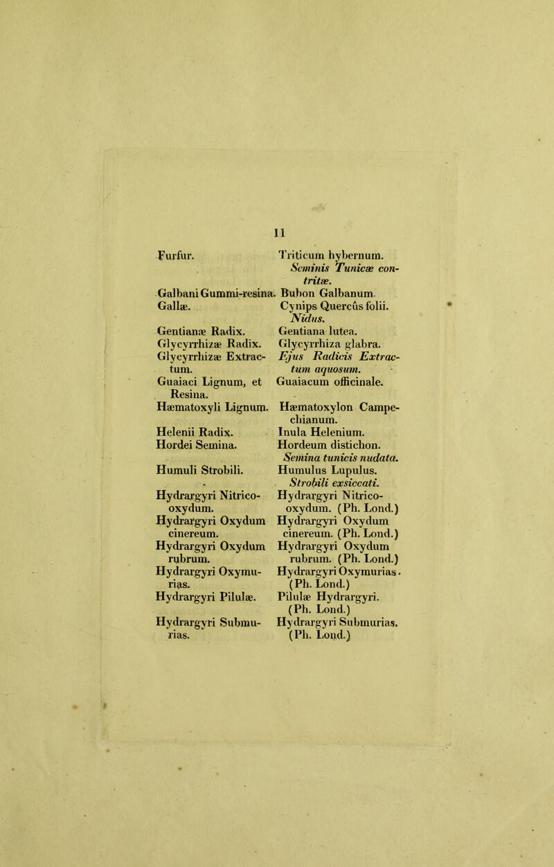 Furfur. Triticum hybernum. Seminis Tunicae con- tritae. Galbani Gummi-resina. Bubon Galbanum. Gallae. Gentianae Radix. Glycyrrhizae Radix. Glycyrrbizae Extrac- tum. Guaiaci Lignum, et Resina. Haematoxyli Lignum. Helenii Radix. Hordei Semina. Humuli Strobili. Hydrargyri Nitrico- oxydum. Hydrargyri Oxydum cinereum. Hydrargyri Oxydum rubrum. Hydrargyri Oxymu- rias. Hydrargyri Pilulae. Hydrargyri Submu- Cynips Quercus folii. Nidus. Gentiana lutea. Gly.cyrrhiza glabra. Ejus Radicis Extrac- tum aquosum. Guaiacum officinale. Haematoxylon Campe- chianum. Inula Helenium. Hordeum distichon. Semina tunicis nudata. Humulus Lupulus. Strobili exsiccati. Hydrargyri Nitrico- oxydum. (Ph. Lond.) Hydrargyri Oxydum cinereum. (Ph. Lond.) Hydrargyri Oxydum rubrum. (Ph. Lond.) Hydrargyri Oxymurias. (Ph. Lond.) Pilulae Hydrargyri. (Ph. Lond.) Hydrargyri Submurias.
