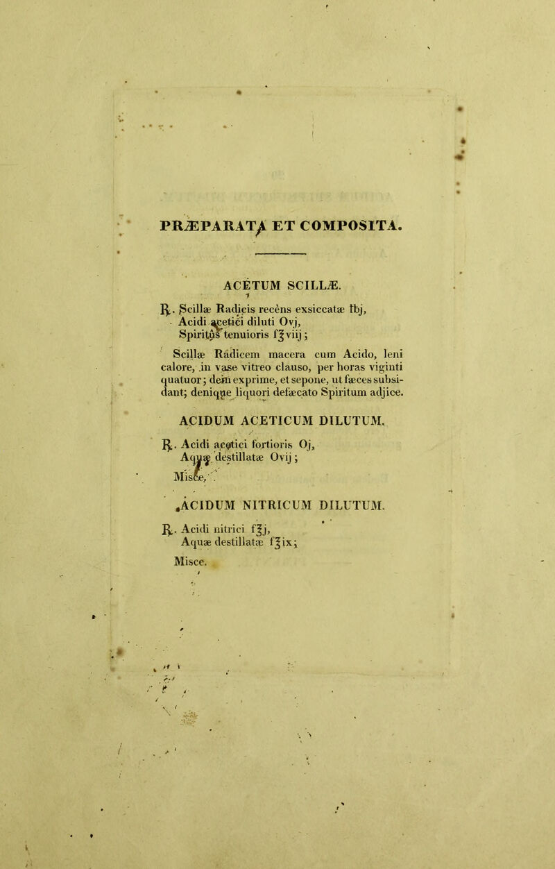 PRiEPARATyi ET COMPOSITA. ACETUM SCILLA:. 1 R. JScillae Radicis recens exsiccatae tbj, Acidi ^jcetici diluti Ovj, Spiritus tenuioris 1'Jviij; Scillae Radicem macera cum Acido, leni calore, .in vase vitreo clauso, per horas viginti quatuor; dehi exprime, et sepone, ut faeces subsi- dantj denique liquori defaecato Spiritum adjice. ACIDUM ACETICUM DILUTUM. R. Acidi ac^itici fortioris Oj, Aqua^ destillatae Ovij; Misfc, . .ACIDUM NITRICUM DILUTUM. R. Acidi nitrici f^j, Aquae destillatae fjixj Misce.