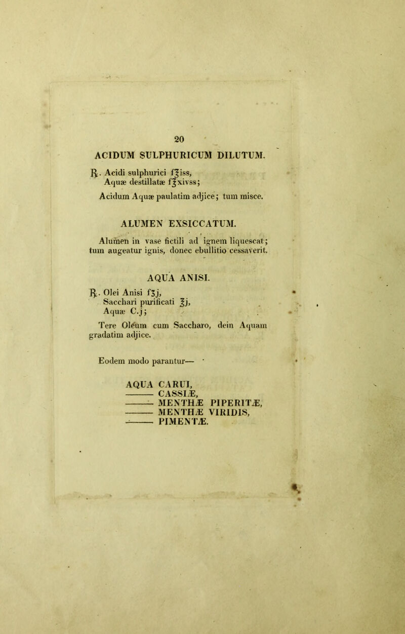 ACIDUM SULPHURICUM DILUTUM. Acidi sulphurici f^iss, Aquae destillatae fjxivss; Acidum Aquae paulatim adjice; tum misce. ALUMEN EXSICCATUM. Alumen in vase fictili ad ignem liquescat; tum augeatur ignis, donec ebullitio cessaverit. AQUA ANISI. I£. Olei Anisi f3j, Sacchari purificati Jj, Aquae C.j; Tere Oleum cum Saccharo, dein Aquam gradatim adjice. Eodem modo parantur— ' AQUA CARUI, CASSLE, MENTH.E PIPERITiE, MENTHAS VIRIDIS, PIMENTA2.