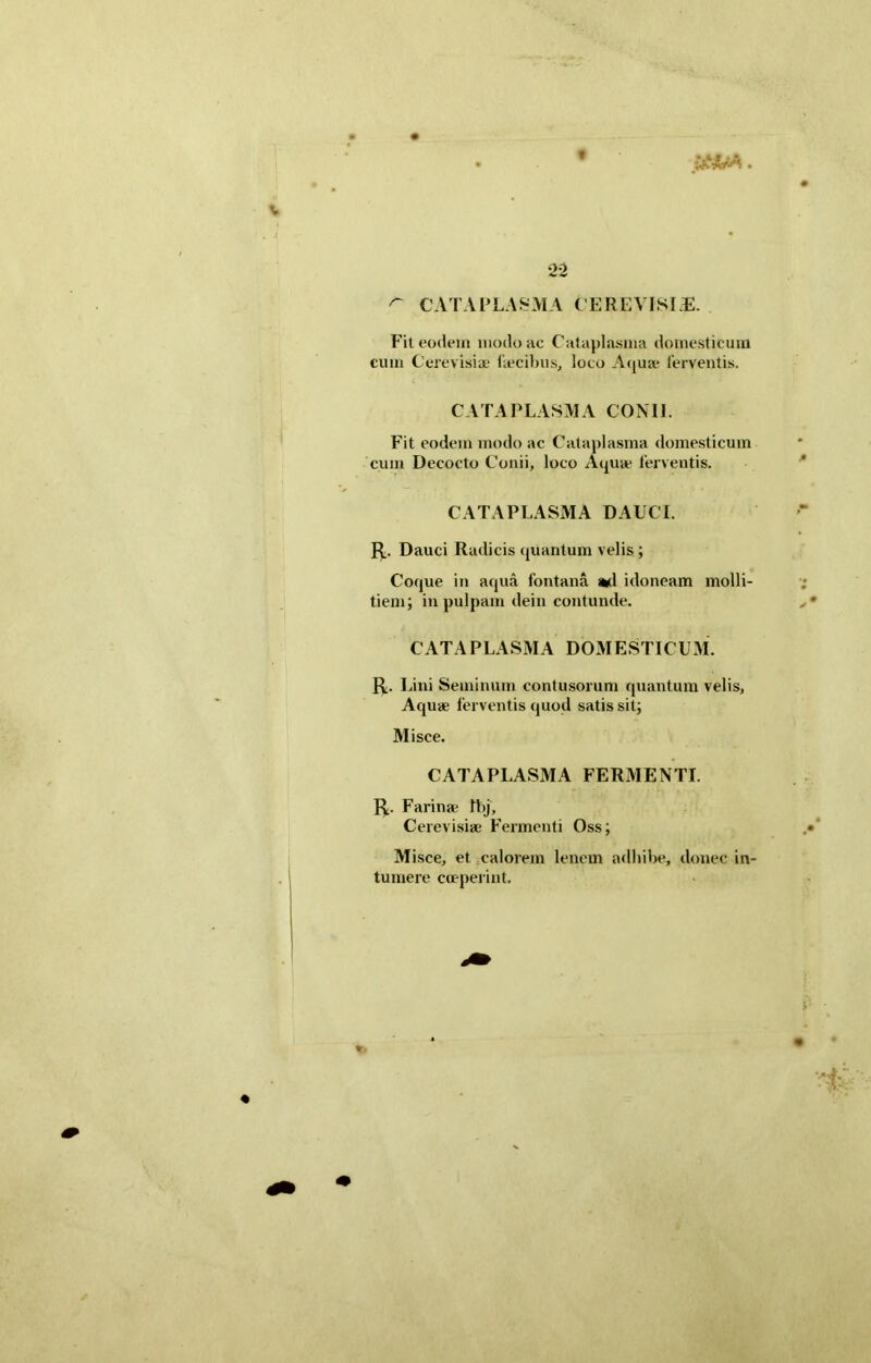 t ptirA. •22 ^ CATAPLASMA CEREVISIE. Fit eodem modo ac Cataplasma domesticum cum Cerevisiae Fecibus, loco Aquae ferventis. CATAPLASMA CONII. Fit eodem modo ac Cataplasma domesticum cum Decocto Conii, loco Aquae ferventis. CATAPLASMA DAUCI. R. Dauci Radicis quantum velis ; Coque in aqua fontana ad idoneam molli- tiem; in pulpam dein contunde. CATAPLASMA DOMESTICUM. R. Lini Seminum contusorum quantum velis, Aquae ferventis quod satis sit; Misce. CATAPLASMA FERMENTI. R. Farina; Ibj, Cerevisiae Fermenti Oss; Misce, et calorem lenem adhibe, donec in- tuinere coeperint.