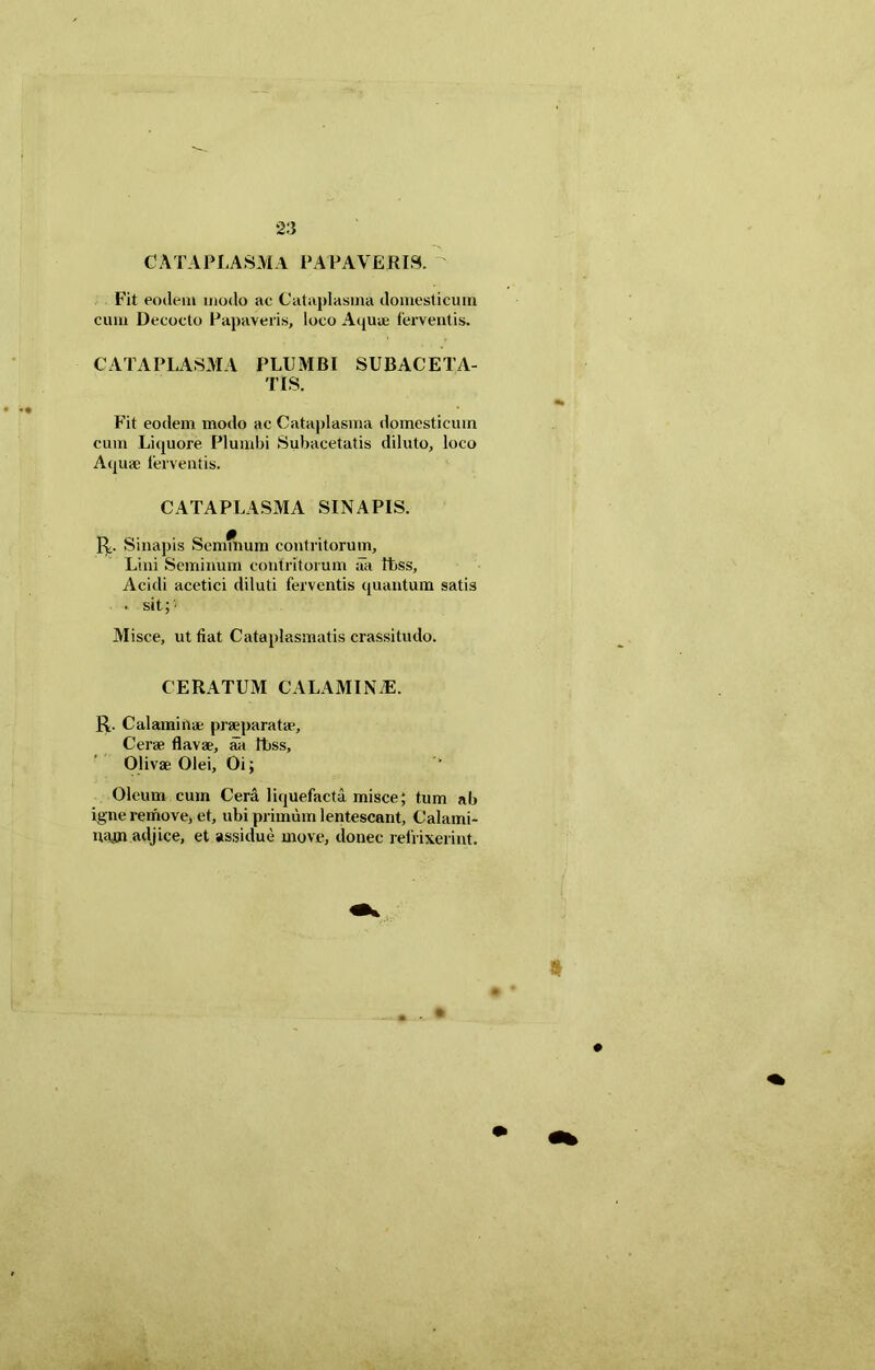 C A T A Pii A SM A PAPAVERIS. Fit eodem modo ac Cataplasma domesticum cum Decocto Papaveris, loco Aquae ferventis. CATAPLASMA PLUMBI SUBACETA- TLS. Fit eodem modo ac Cataplasma domesticum cum Liquore Plumbi Subacetatis diluto, loco Aquae ferventis. CATAPLASMA SINAPIS. R. Sinapis Semmum contritorum, Lini Seminum contritorum aa Ibss, Acidi acetici diluti ferventis quantum satis . sit; • Misce, ut fiat Cataplasmatis crassitudo. CERATUM CALAMINiE. R. Calami nae praeparatae. Cerae flavae, aa Itiss, Olivae Olei, Oi; Oleum cum Cera liquefacta misce; tum ab igne remove, et, ubi primum lentescant, Calami- myn adjice, et assidue move, donec refrixerint.