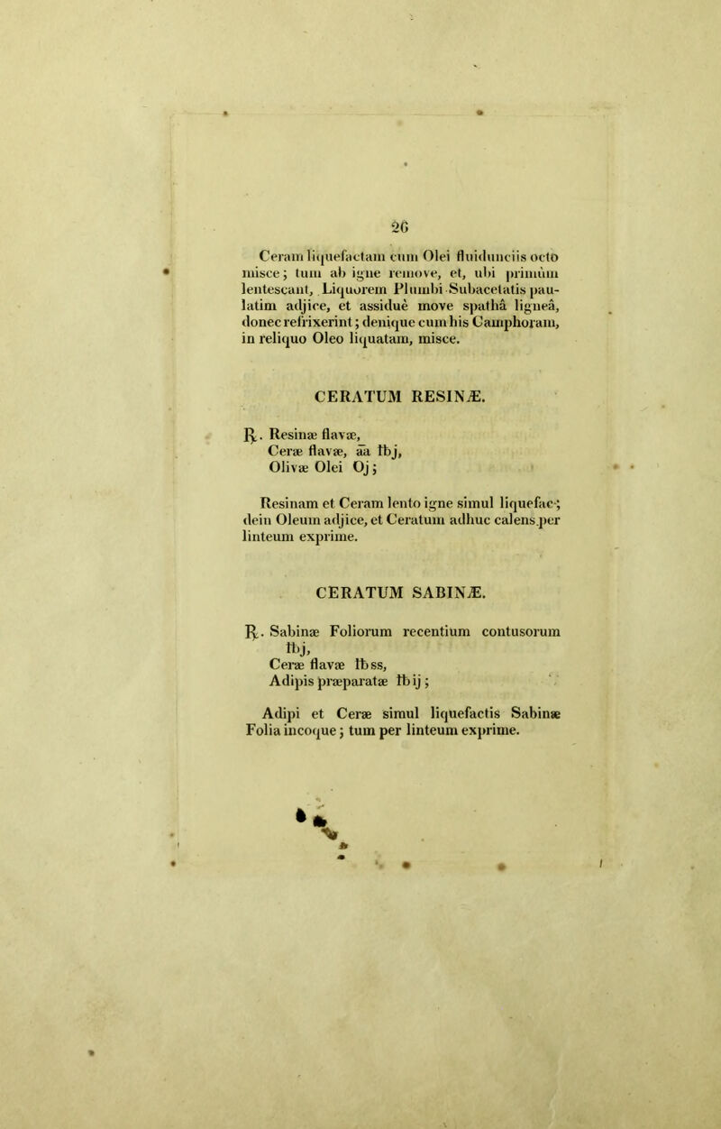 20 Ceram liquefactam cum Olei fluidunciis octo misce; tum ab igne remove, et, ubi primum lentescant. Liquorem Plumbi Subacetatis pau- latim adjice, et assidue move spatha lignea, donec refrixerint; denique cumbis C amphoram, in reliquo Oleo liquatam, misce. CERATUM RESINA. Iy. Resina? flavae. Cerae flavae, aa Ibj, Olivae Olei Oj; Resinam et Ceram lento igne simul liquefac-; dein Oleum adjice, et Ceratum adhuc calens.per linteum exprime. CERATUM SABINA. 1^.. Sabinae Foliorum recentium contusorum Ibj, Cerae flavae Ittss, Adipis praeparatae tbij; Adipi et Cerae simul liquefactis Sabinae Folia incoque; tum per linteum exprime.