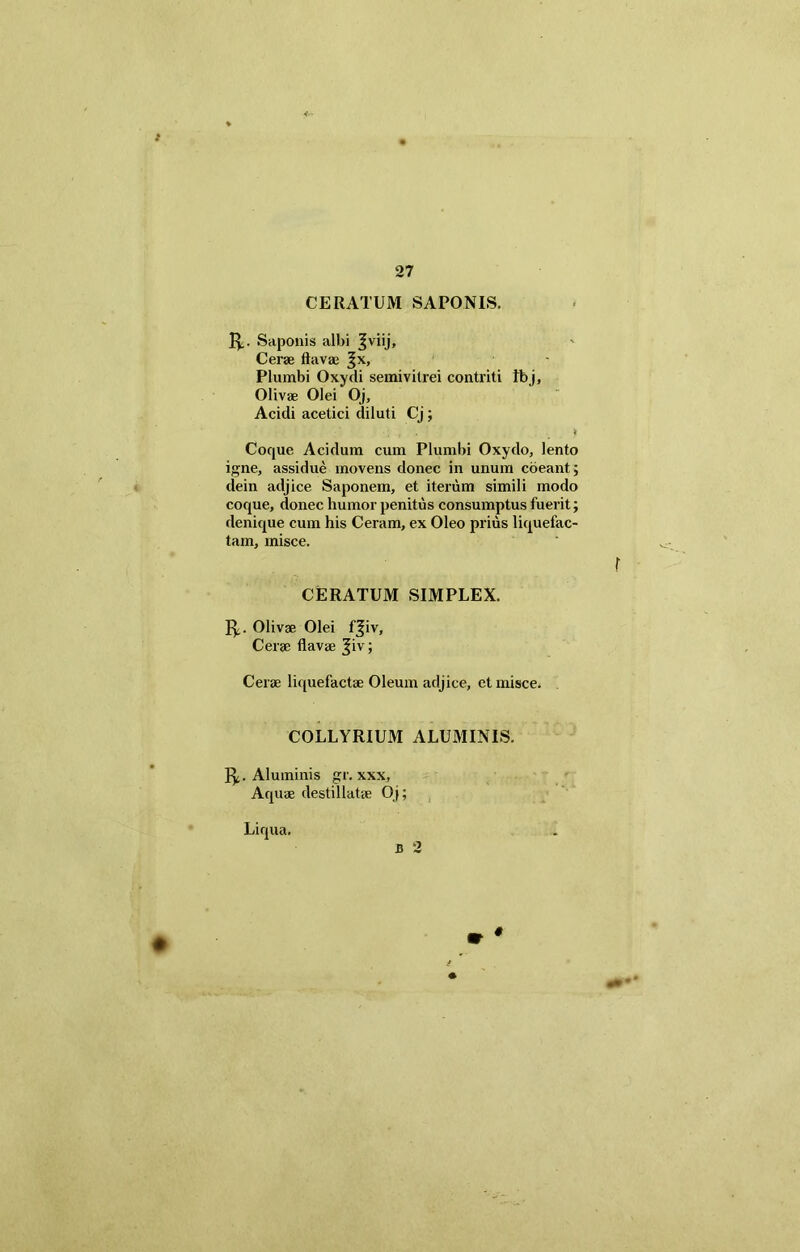 27 CERATUM SAPONIS. Saponis albi Jviij, Cerae flavae Jx, Plumbi Oxydi semivilrei contriti Ibj, Olivae Olei Oj, Acidi acetici diluti Cj; •; , . . : i Coque Acidum cum Plumbi Oxydo, lento igne, assidue movens donec in unum coeant; dein adjice Saponem, et iterum simili modo coque, donec humor penitus consumptus fuerit; denique cum his Ceram, ex Oleo prius liquefac- tam, misce. r CERATUM SIMPLEX. 1^. Olivae Olei f^iv. Cerae flavae ^iv; Cerae liquefactae Oleum adjice, et misce. COLLYRIUM ALUMINIS. fy. Aluminis gr. xxx. Aquae destillatae Oj; Liqua. B 2