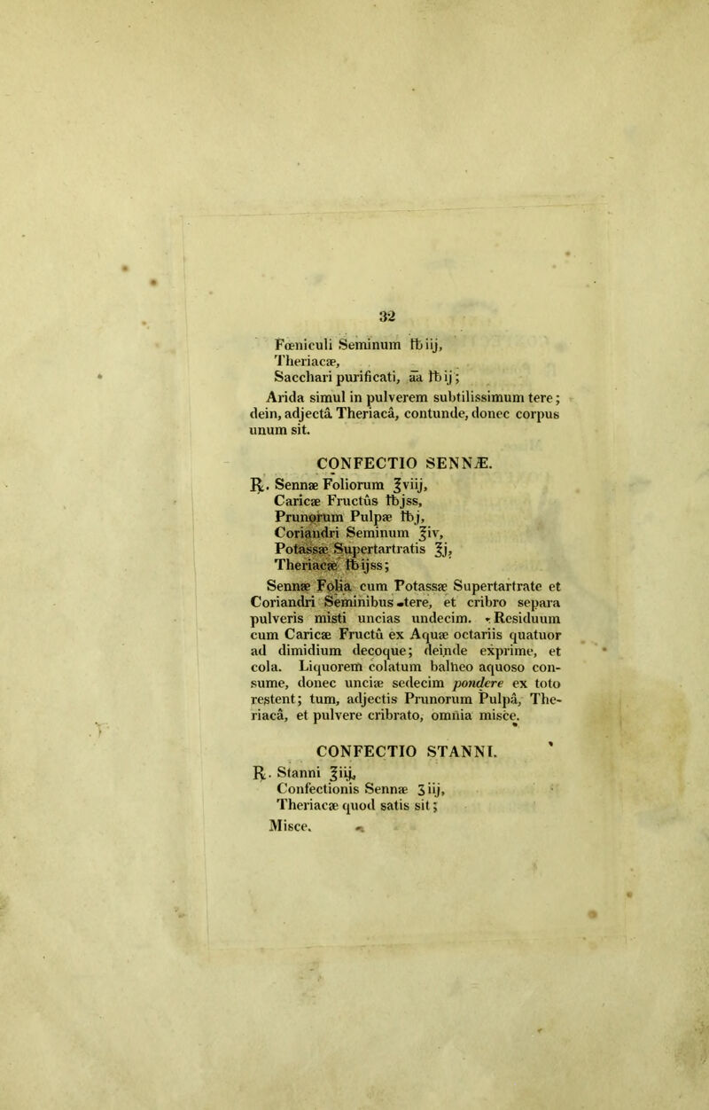 Fceniculi Seminum fbiij, Theriacae, Sacchari purificati, aa Fb ij; Arida simul in pulverem subtilissimum tere; dein, adjecta Theriaca, contunde, donec corpus unum sit. CONFECTIO SENNiE. Sennae Foliorum fviij, Caricae Fructus fbjss. Prunorum Pulpae Ifoj, Coriandri Seminum jjiv, Potassae Supertartratis ^j, Theriacae fibijss; Sennae Folia cum Potassae Supertartrate et Coriandri Seminibus .tere, et cribro separa pulveris misti uncias undecim, * Residuum cum Caricae Fructu ex Aquae octariis quatuor ad dimidium decoque; deinde exprime, et cola. Liquorem colatum balheo aquoso con- sume, donec unciae sedecim pondere ex toto restent; tum, adjectis Prunorum Pulpa, The- riaca, et pulvere cribrato, omnia misce. CONFECTIO STANNI. 1$;. Stanni 3'ib Confectionis Sennae 3 iij, Theriacae quod satis sit; Misce. «i