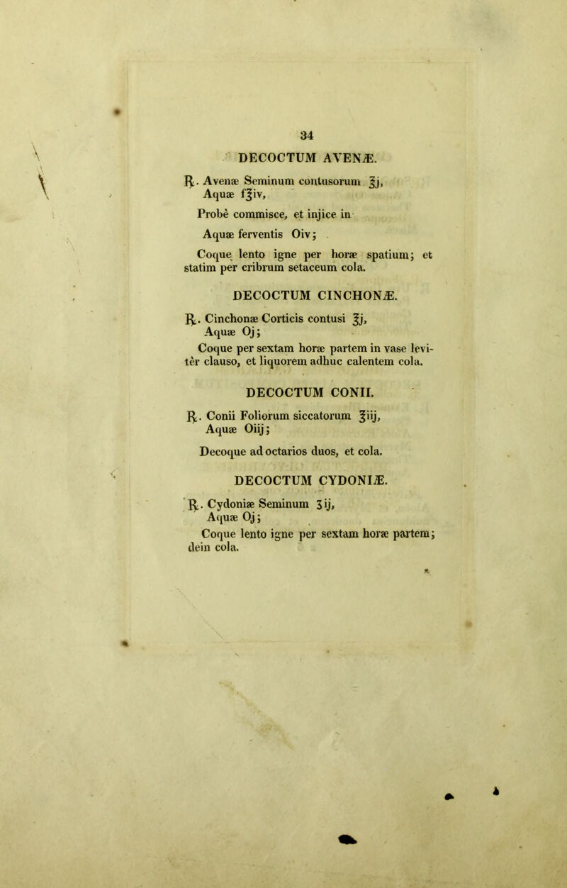 DECOCTUM AVENTE. fy. Avena' Seminum contusorum jjj, Aquae tjiv. Probe commisce, et injice in Aquae ferventis Oiv; Coque lento igne per horae spatium; et statim per cribrum setaceum cola. DECOCTUM CINCHON^. 1^. Cinchonae Corticis contusi Jj, Aquae Oj; Coque per sextam horae partem in vase levi- ter clauso, et liquorem adhuc calentem cola. DECOCTUM CONII. 1^. Conii Foliorum siccatorum 3*ij> Aquae Oiij; Decoque ad octarios duos, et cola. DECOCTUM CYDONIiE. R,. Cydoniae Seminum 3 ij. Aquae Oj; Coque lento igne per sextam horae partem; dein cola.