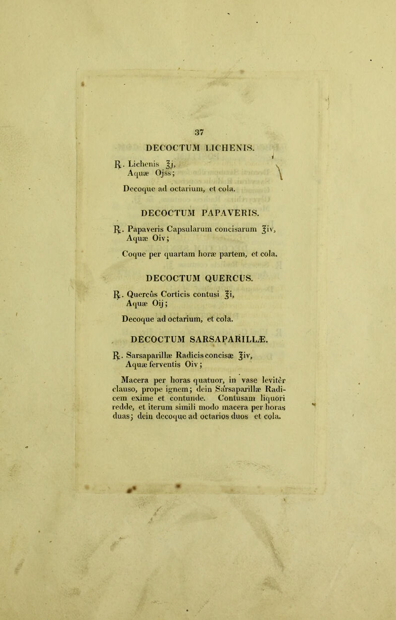 DECOCTUM LICHENIS. i fP. Lichenis Aquae Ojss; Decoque ad octarium, et cola. DECOCTUM PAPAVERIS. fy. Papaveris Capsularum concisarum %iv. Aquae Oiv; Coque per quartam horae partem, et cola. DECOCTUM QUERCUS. 1$;. Quercus Corticis contusi |i. Aquae Oij; Decoque ad octarium, et cola. DECOCTUM SARSAPARILLiE. Sarsaparillae Radicis concisae Jiv, Aquae ferventis Oiv; Macera per horas quatuor, in vase leviter clauso, prope ignem; dein Sarsaparillae Radi- cem exime et contunde. Contusam liquori redde, et iterum simili modo macera per horas duas; dein decoque ad octarios duos et cola. ••